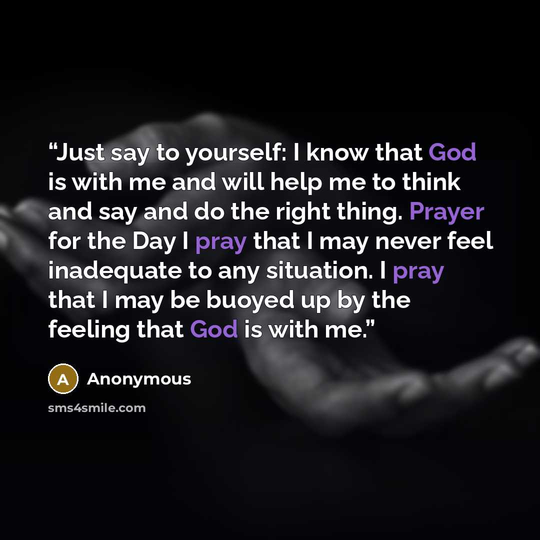 “Just say to yourself: I know that God is with me and will help me to think and say and do the right thing. Prayer for the Day I pray that I may never feel inadequate to any situation. I pray that I may be buoyed up by the feeling that God is with me.” quote by Anonymous