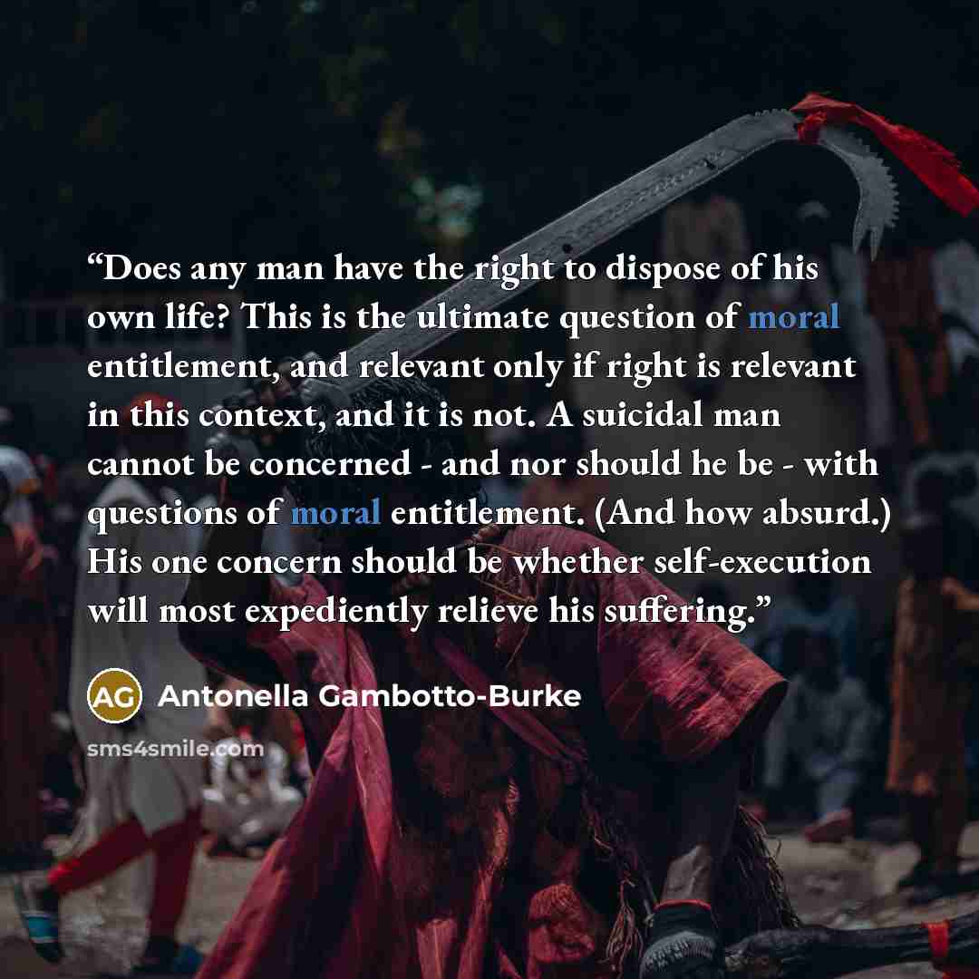 “Does any man have the right to dispose of his own life? This is the ultimate question of moral entitlement, and relevant only if right is relevant in this context, and it is not. A suicidal man cannot be concerned - and nor should he be - with questions of moral entitlement. (And how absurd.) His…” quote by Antonella Gambotto-Burke