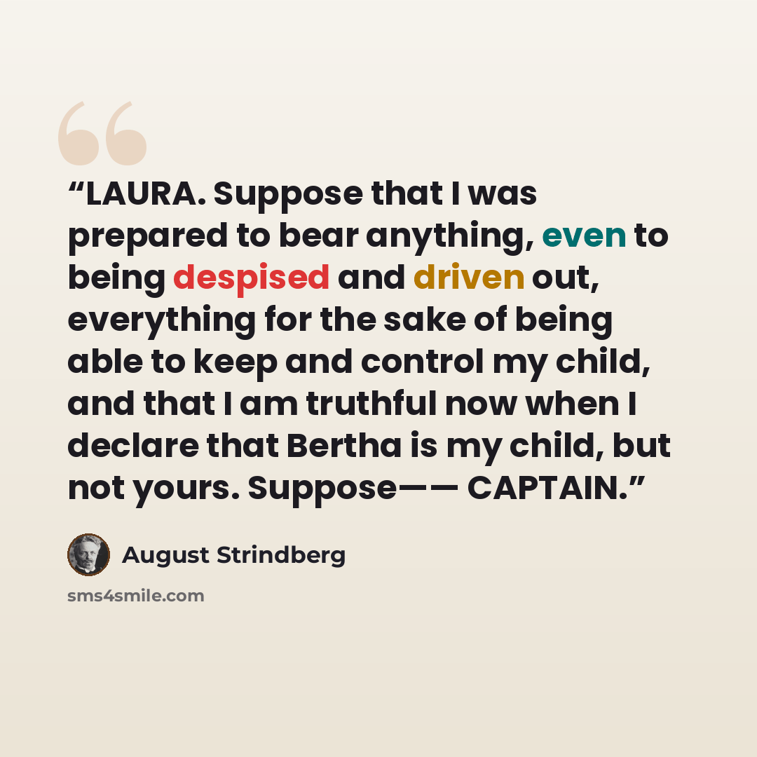 “LAURA. Suppose that I was prepared to bear anything, even to being despised and driven out, everything for the sake of being able to keep and control my child, and that I am truthful now when I declare that Bertha is my child, but not yours. Suppose—— CAPTAIN.” quote by August Strindberg