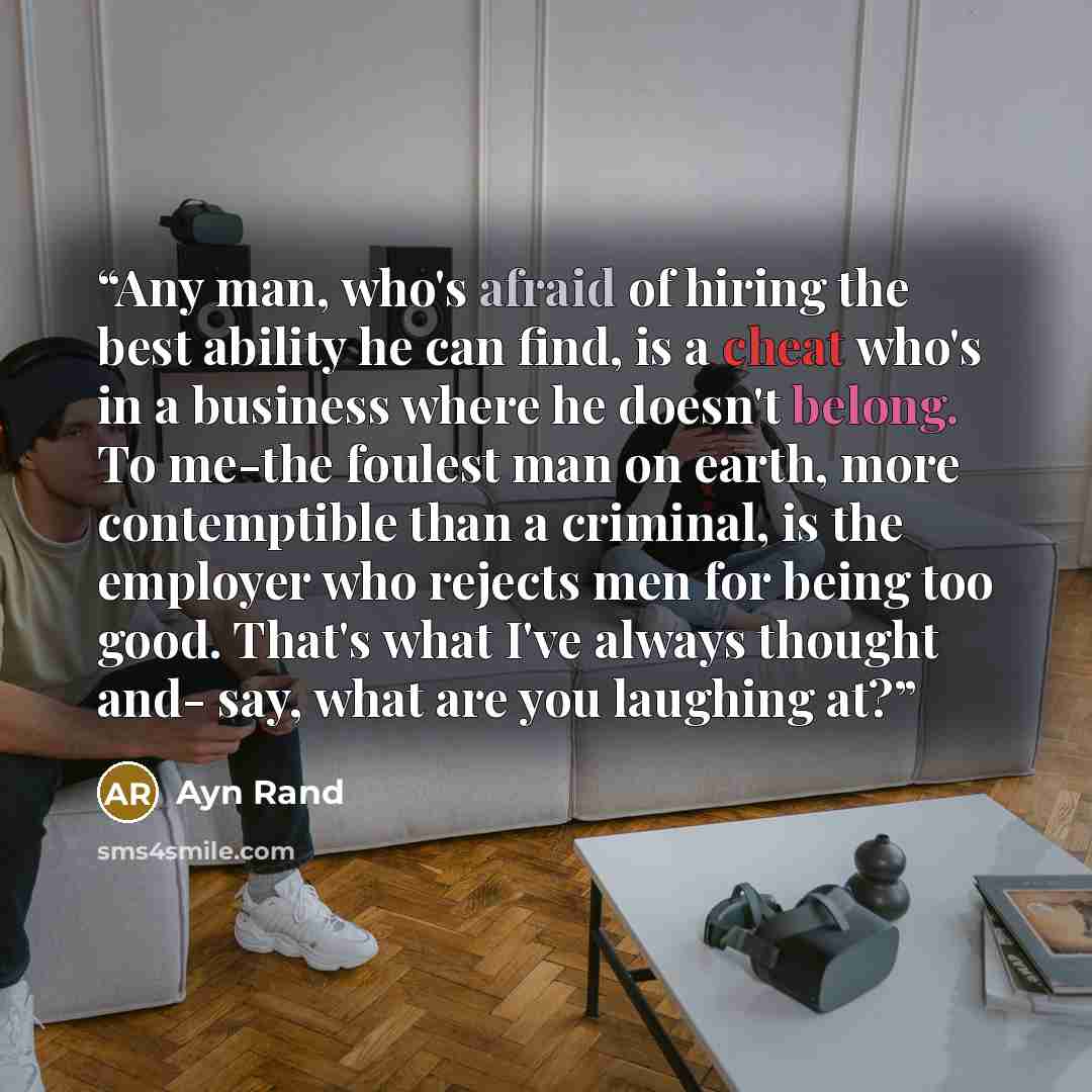 “Any man, who's afraid of hiring the best ability he can find, is a cheat who's in a business where he doesn't belong. To me-the foulest man on earth, more contemptible than a criminal, is the employer who rejects men for being too good. That's what I've always thought and- say, what are you…” quote by Ayn Rand