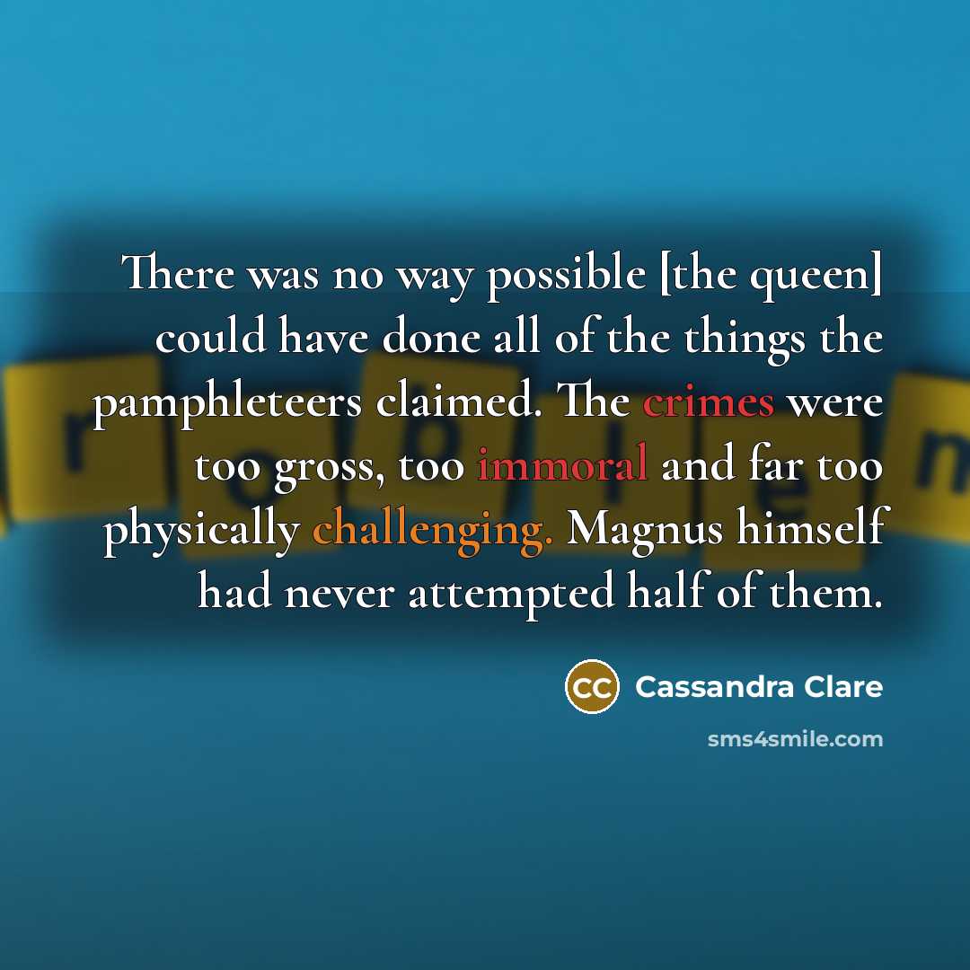 “There was no way possible [the queen] could have done all of the things the pamphleteers claimed. The crimes were too gross, too immoral and far too physically challenging. Magnus himself had never attempted half of them.” quote by Cassandra Clare