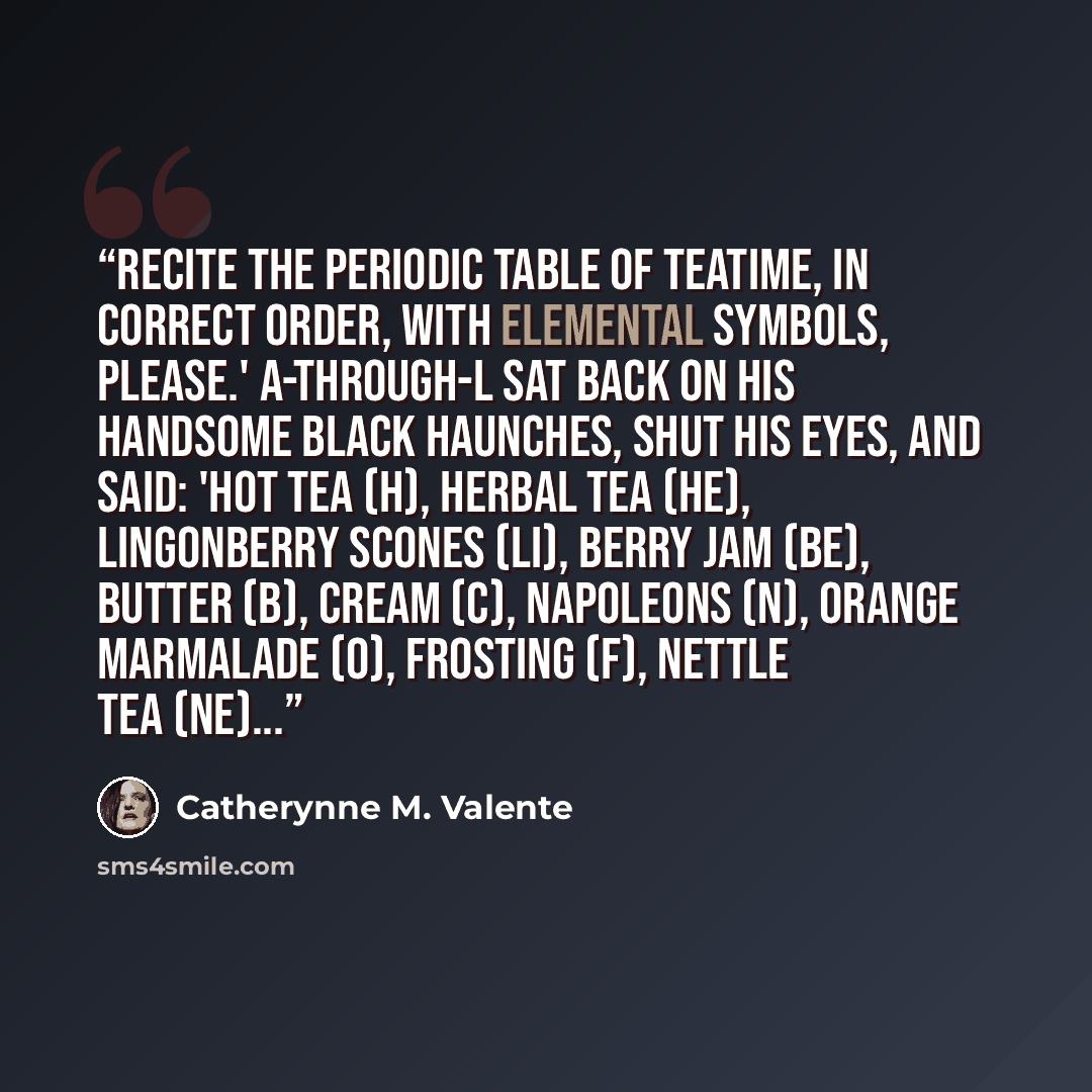 “Recite the Periodic Table of Teatime, in correct order, with Elemental Symbols, please.' A-Through-L sat back on his handsome black haunches, shut his eyes, and said: 'Hot Tea (H), Herbal Tea (He), Lingonberry Scones (Li), Berry Jam (Be), Butter (B), Cream (C), Napoleons (N), Orange Marmalade (O)…” quote by Catherynne M. Valente
