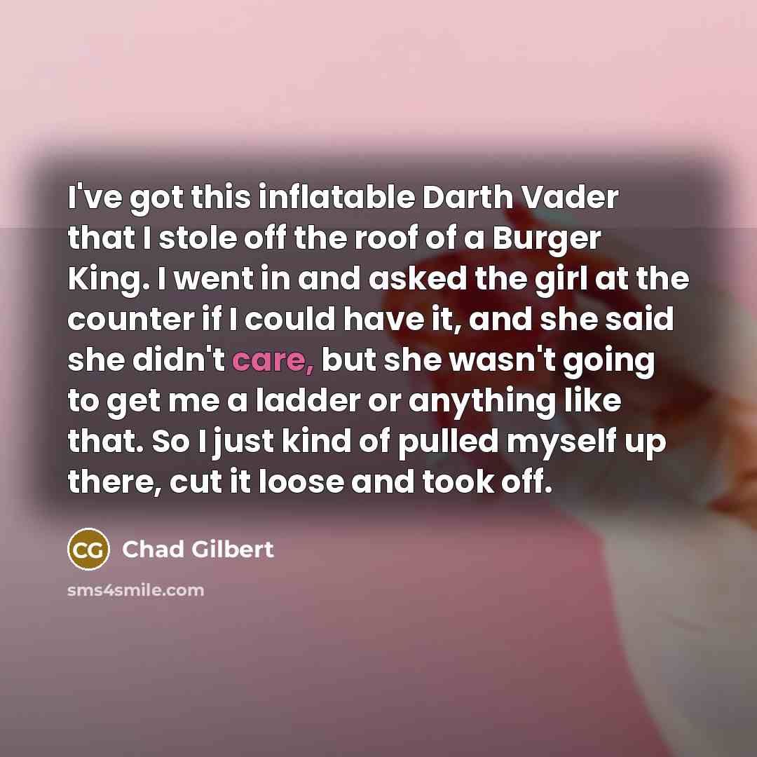 “I've got this inflatable Darth Vader that I stole off the roof of a Burger King. I went in and asked the girl at the counter if I could have it, and she said she didn't care, but she wasn't going to get me a ladder or anything like that. So I just kind of pulled myself up there, cut it loose and…” quote by Chad Gilbert