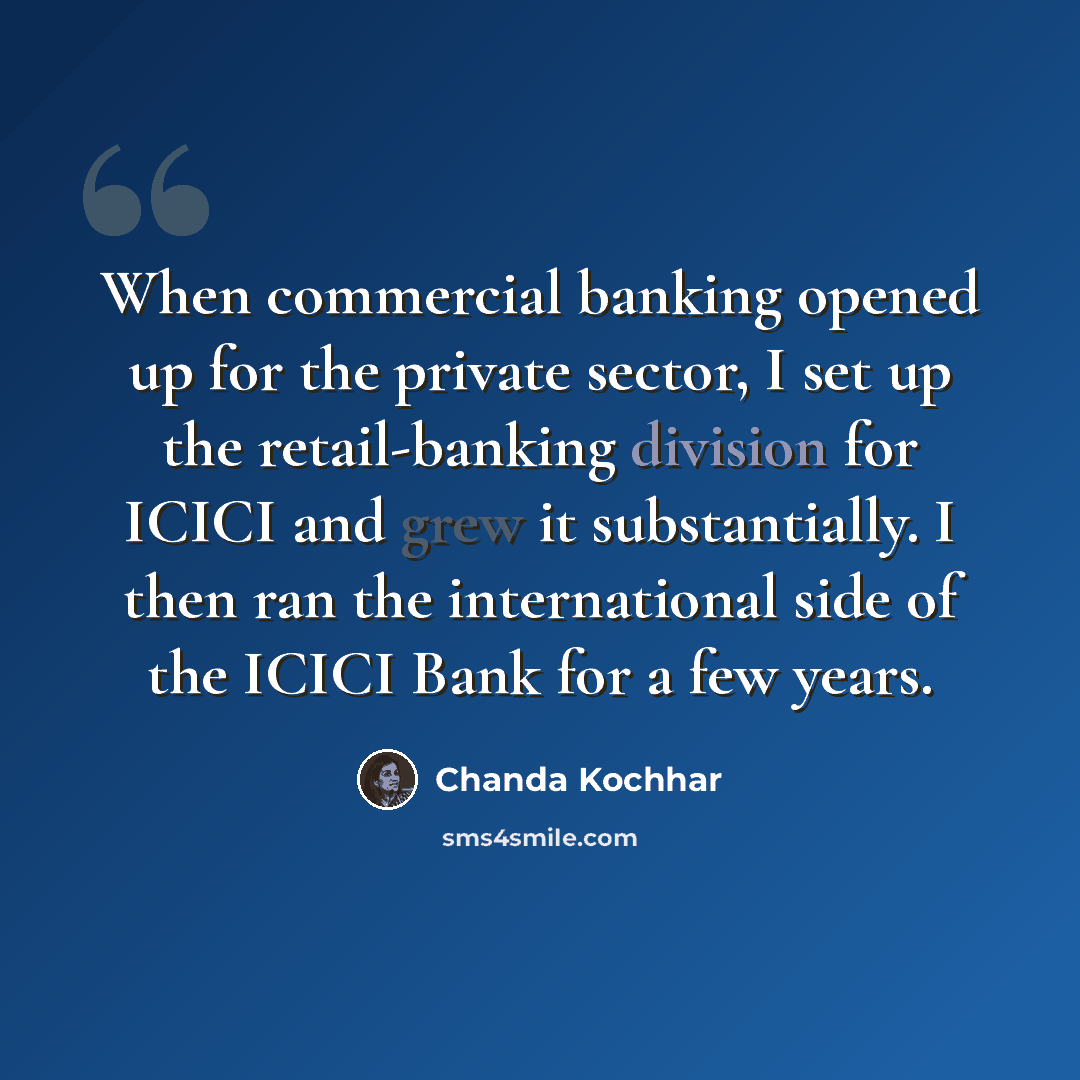 “When commercial banking opened up for the private sector, I set up the retail-banking division for ICICI and grew it substantially. I then ran the international side of the ICICI Bank for a few years.” quote by Chanda Kochhar