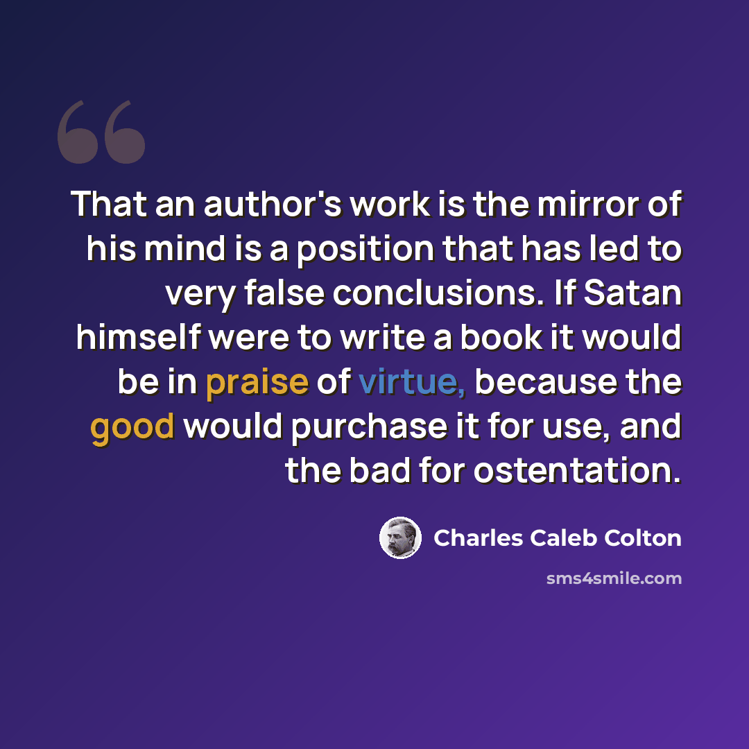 “That an author's work is the mirror of his mind is a position that has led to very false conclusions. If Satan himself were to write a book it would be in praise of virtue, because the good would purchase it for use, and the bad for ostentation.” quote by Charles Caleb Colton