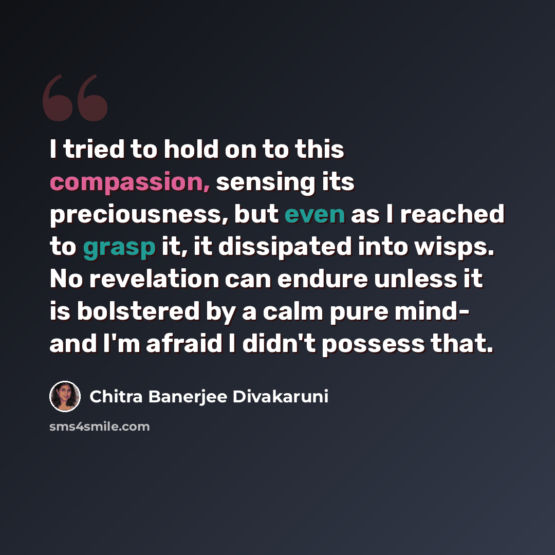 “I tried to hold on to this compassion, sensing its preciousness, but even as I reached to grasp it, it dissipated into wisps. No revelation can endure unless it is bolstered by a calm pure mind- and I'm afraid I didn't possess that.” quote by Chitra Banerjee Divakaruni