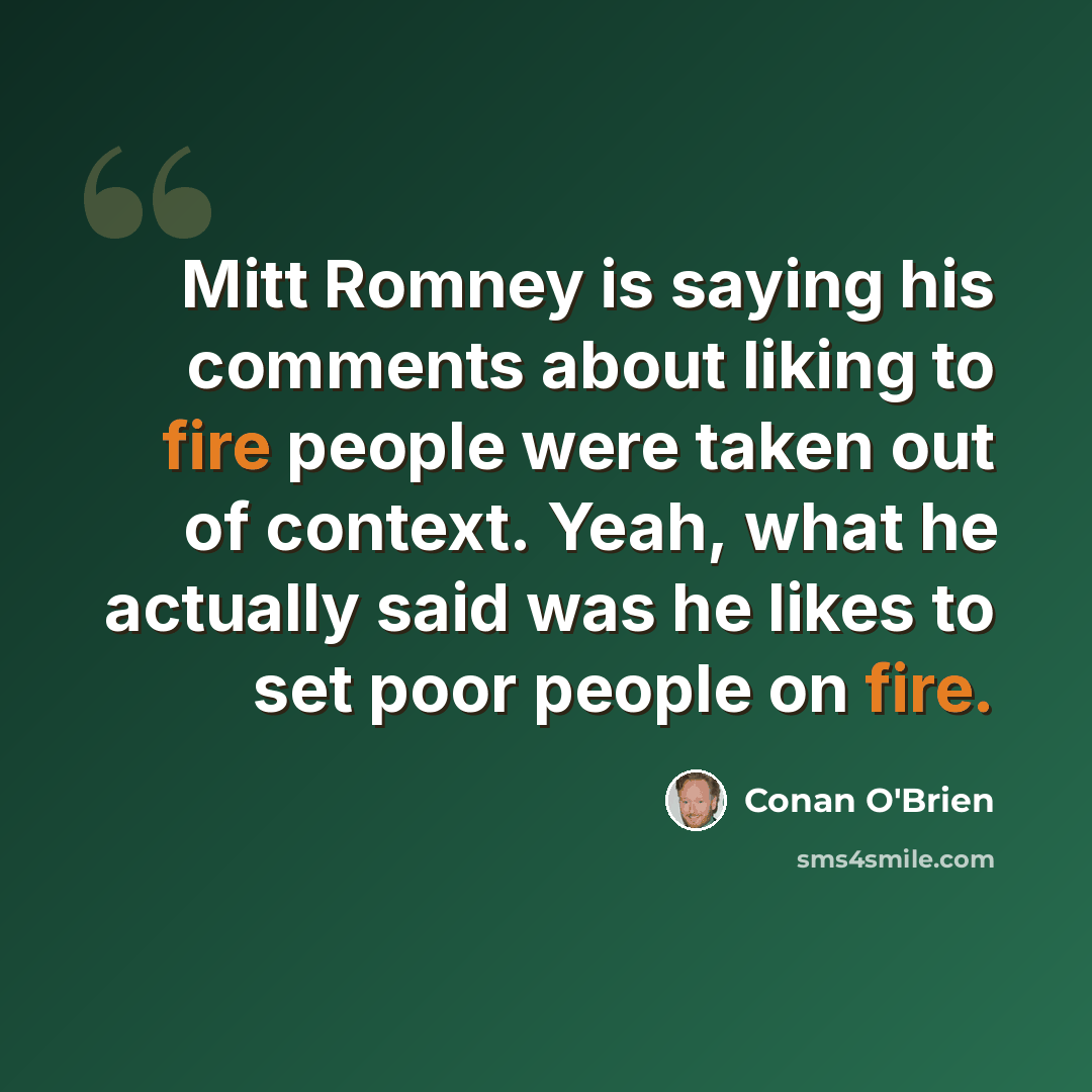 “Mitt Romney is saying his comments about liking to fire people were taken out of context. Yeah, what he actually said was he likes to set poor people on fire.” quote by Conan O'Brien