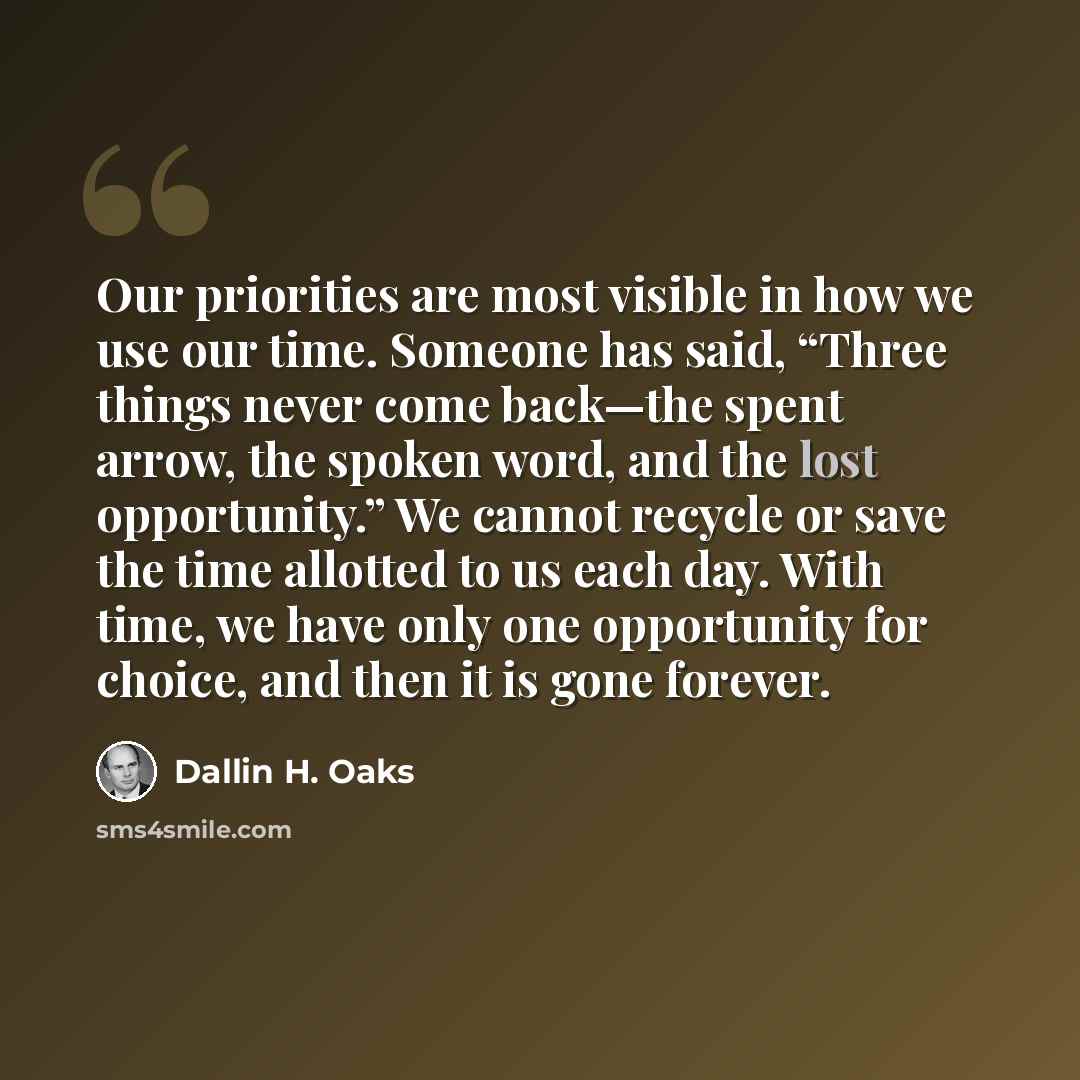 “Our priorities are most visible in how we use our time. Someone has said, “Three things never come back—the spent arrow, the spoken word, and the lost opportunity.” We cannot recycle or save the time allotted to us each day. With time, we have only one opportunity for choice, and then it is gone…” quote by Dallin H. Oaks