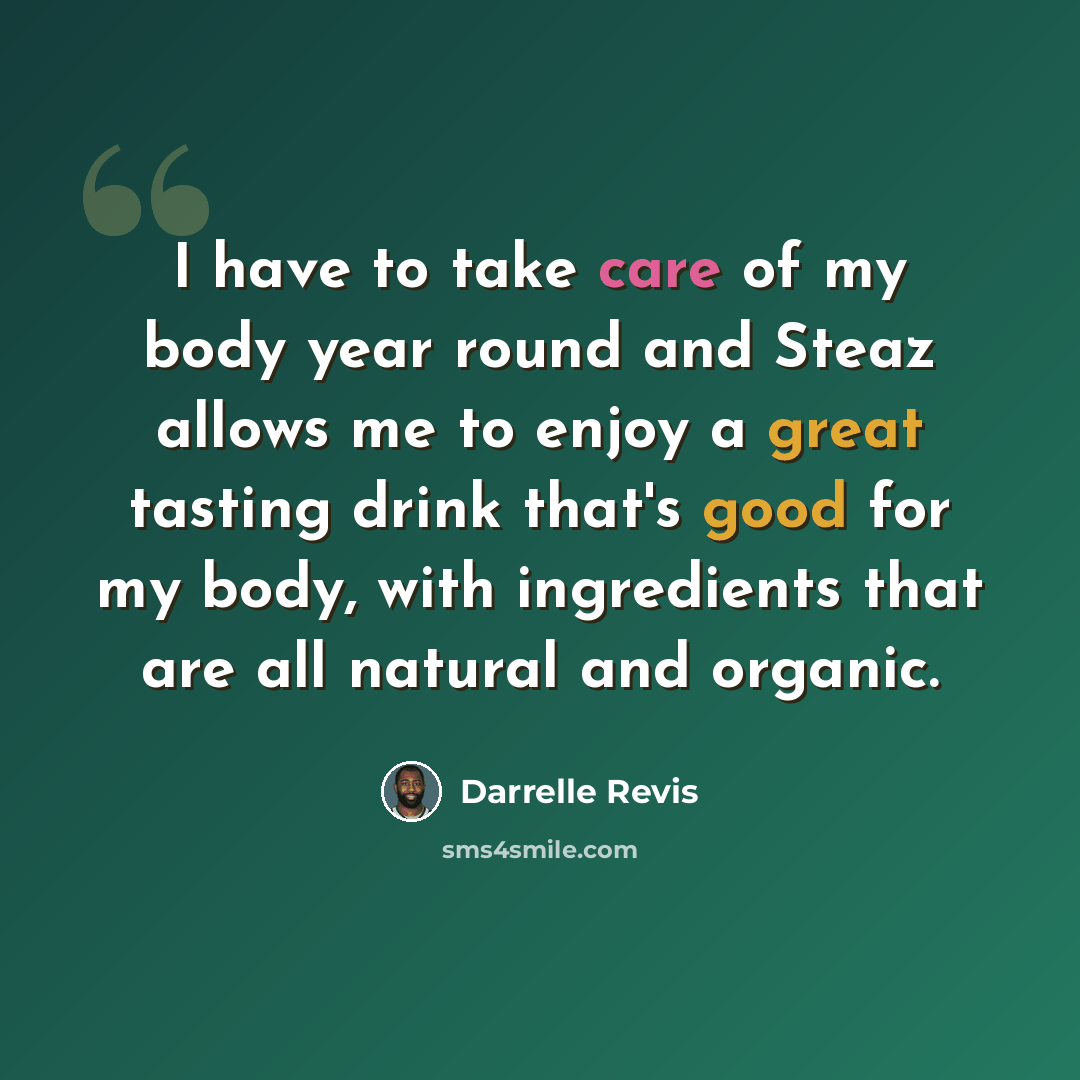 “I have to take care of my body year round and Steaz allows me to enjoy a great tasting drink that's good for my body, with ingredients that are all natural and organic.” quote by Darrelle Revis