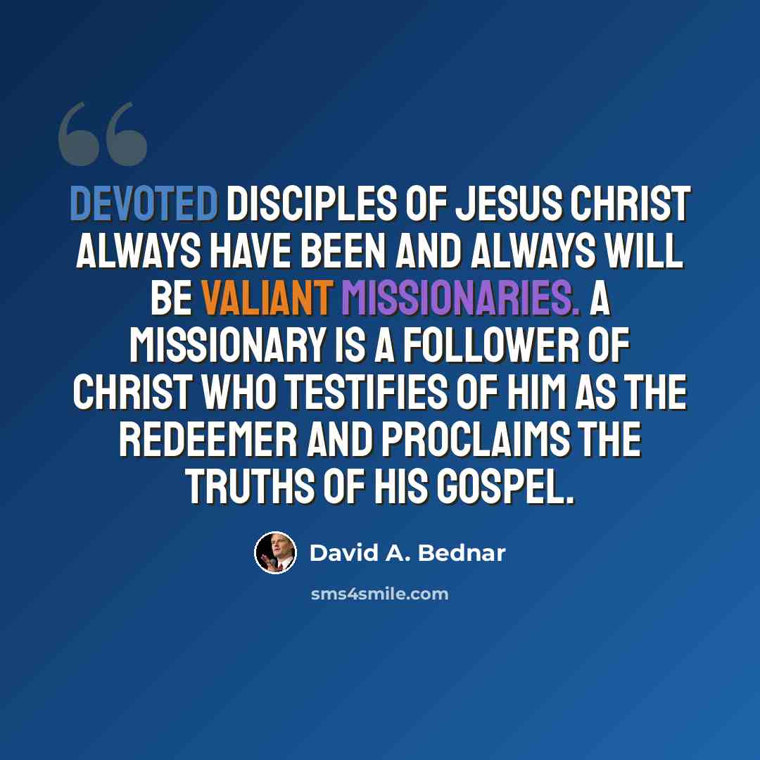 “Devoted disciples of Jesus Christ always have been and always will be valiant missionaries. A missionary is a follower of Christ who testifies of Him as the Redeemer and proclaims the truths of His gospel.” quote by David A. Bednar