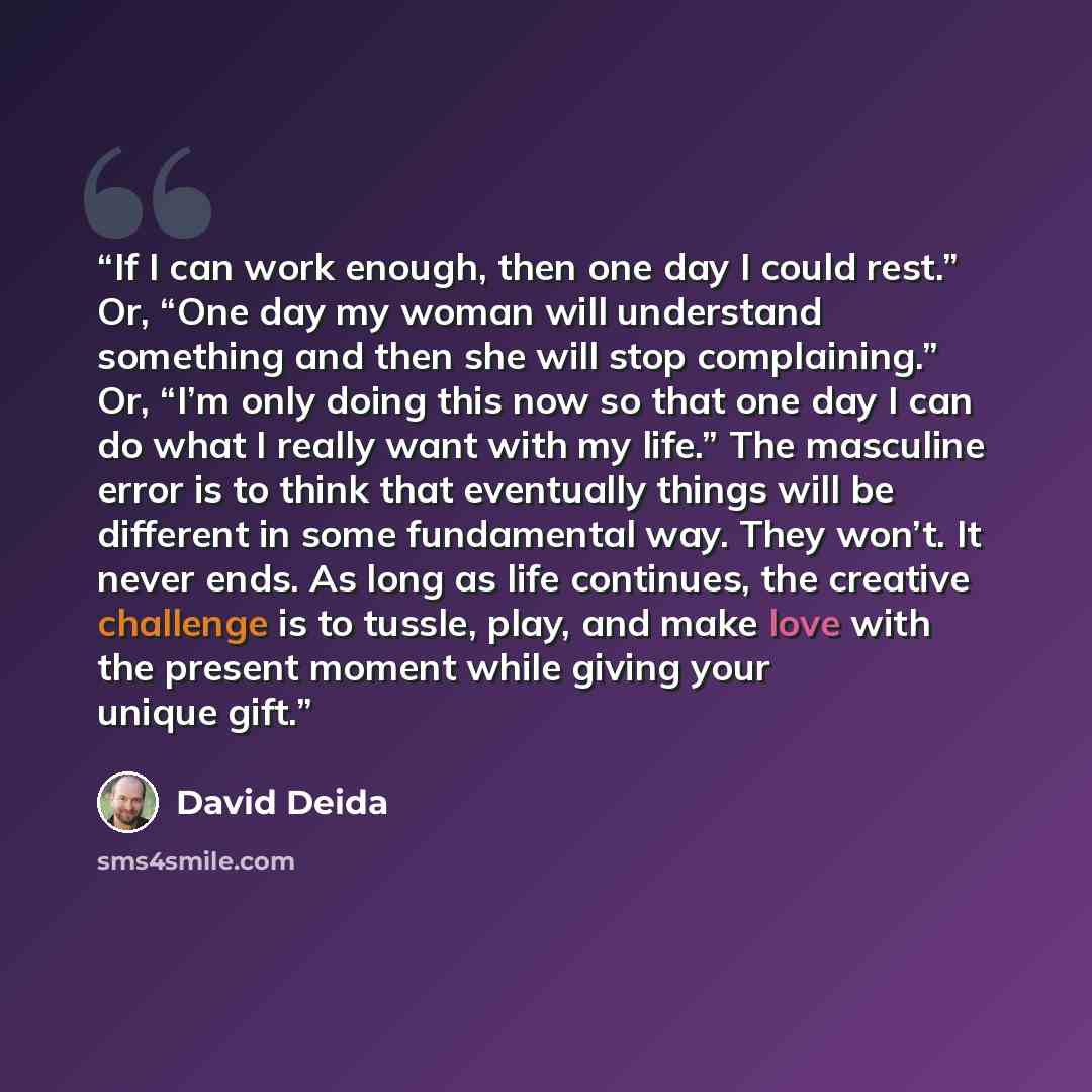 “If I can work enough, then one day I could rest.” Or, “One day my woman will understand something and then she will stop complaining.” Or, “I’m only doing this now so that one day I can do what I really want with my life.” The masculine error is to think that eventually things will be different in…” quote by David Deida