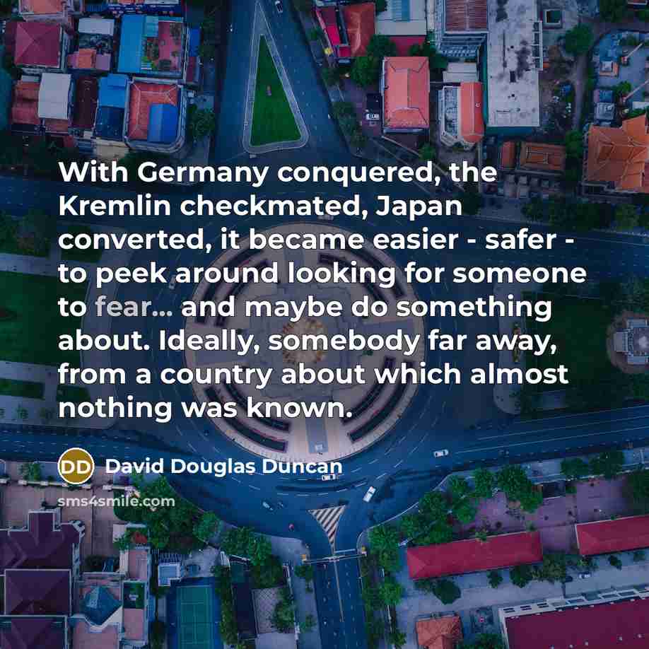 “With Germany conquered, the Kremlin checkmated, Japan converted, it became easier - safer - to peek around looking for someone to fear... and maybe do something about. Ideally, somebody far away, from a country about which almost nothing was known.” quote by David Douglas Duncan