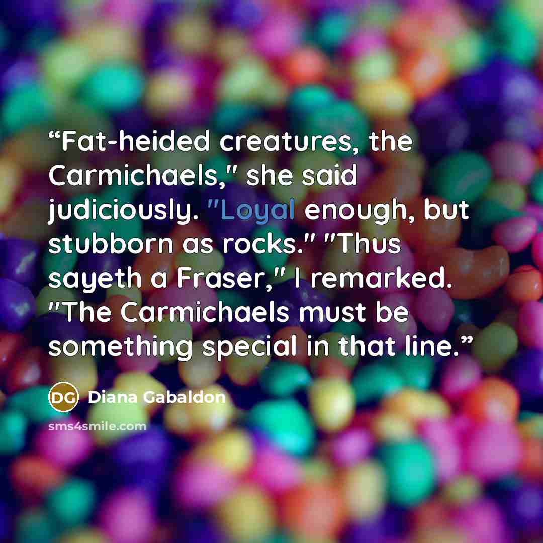 “Fat-heided creatures, the Carmichaels," she said judiciously. "Loyal enough, but stubborn as rocks." "Thus sayeth a Fraser," I remarked. "The Carmichaels must be something special in that line.” quote by Diana Gabaldon