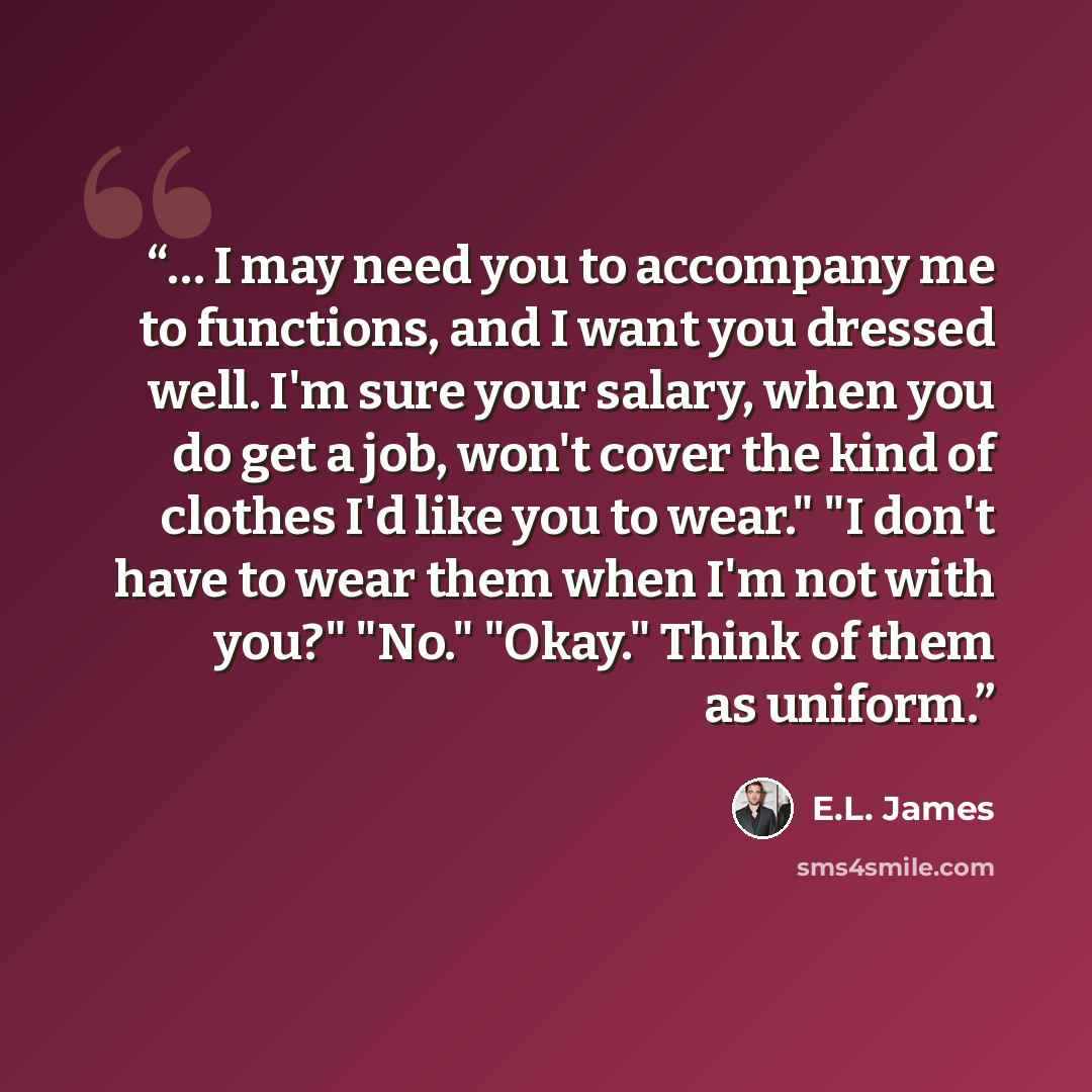 “… I may need you to accompany me to functions, and I want you dressed well. I'm sure your salary, when you do get a job, won't cover the kind of clothes I'd like you to wear." "I don't have to wear them when I'm not with you?" "No." "Okay." Think of them as uniform.” quote by E.L. James