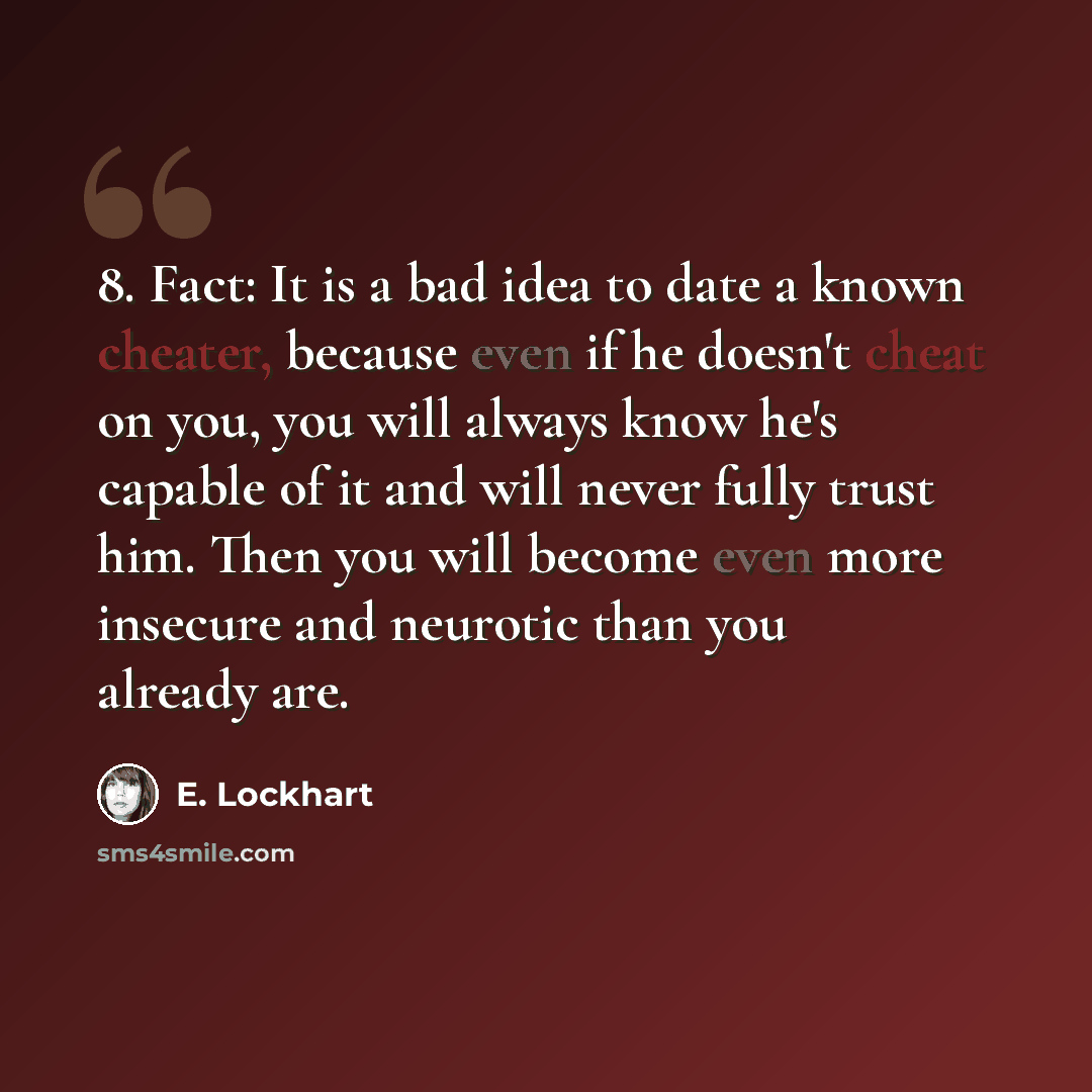 “8. Fact: It is a bad idea to date a known cheater, because even if he doesn't cheat on you, you will always know he's capable of it and will never fully trust him. Then you will become even more insecure and neurotic than you already are.” quote by E. Lockhart