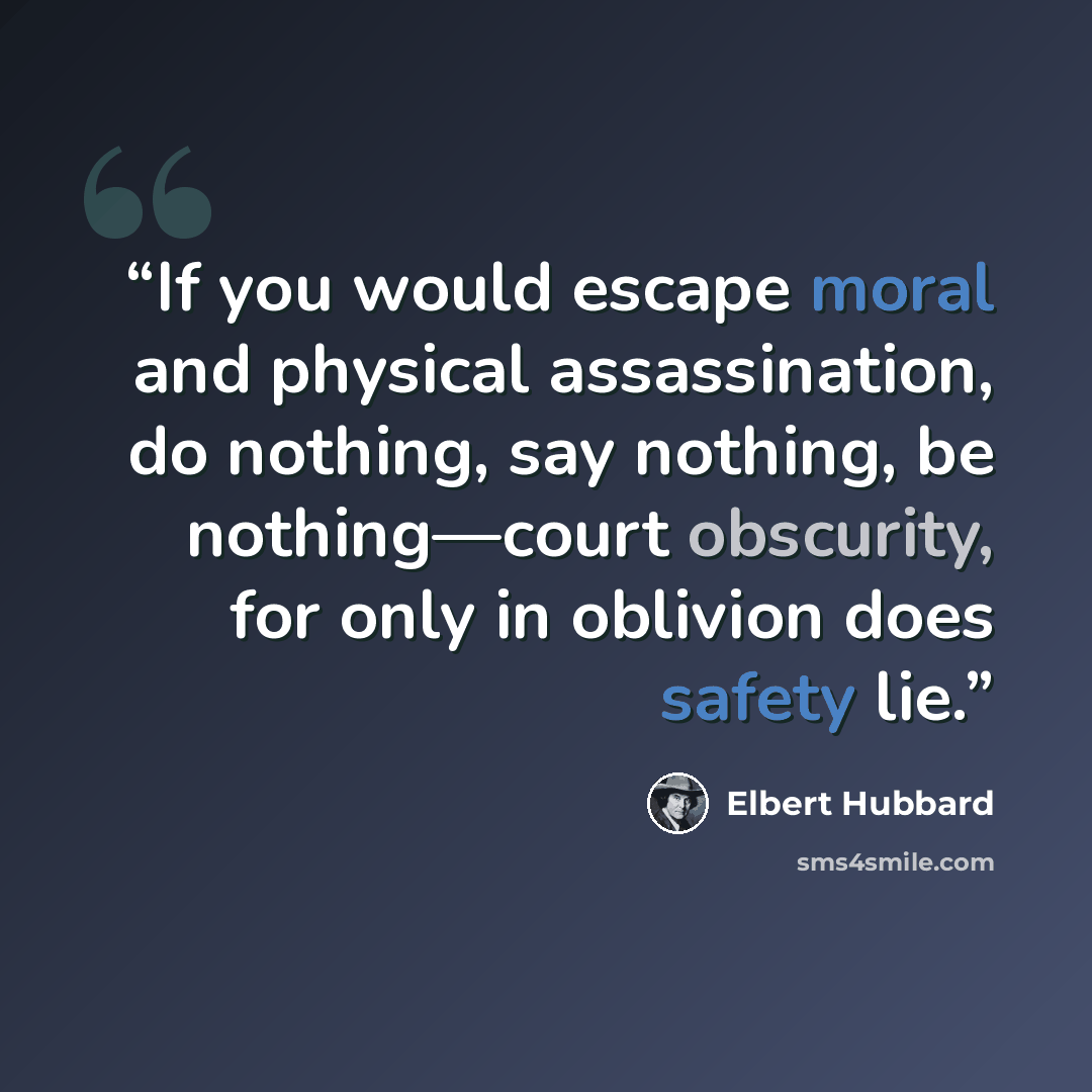“If you would escape moral and physical assassination, do nothing, say nothing, be nothing—court obscurity, for only in oblivion does safety lie.” quote by Elbert Hubbard