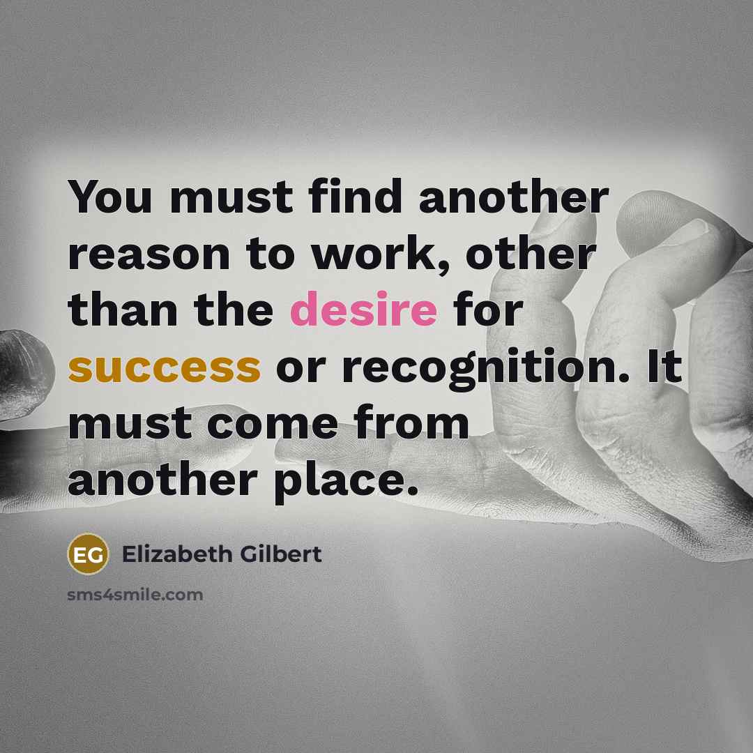 “You must find another reason to work, other than the desire for success or recognition. It must come from another place.” quote by Elizabeth Gilbert