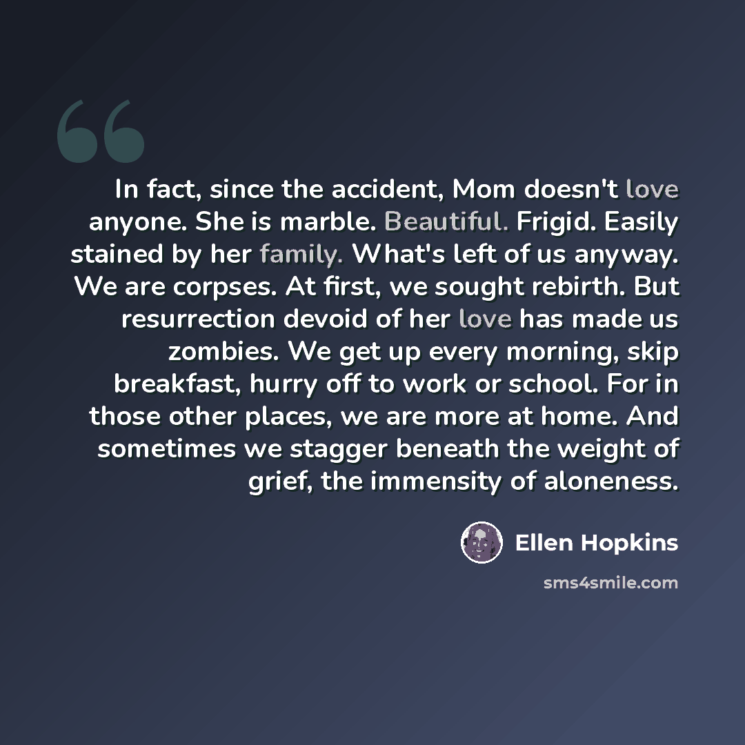 “In fact, since the accident, Mom doesn't love anyone. She is marble. Beautiful. Frigid. Easily stained by her family. What's left of us anyway. We are corpses. At first, we sought rebirth. But resurrection devoid of her love has made us zombies. We get up every morning, skip breakfast, hurry off…” quote by Ellen Hopkins