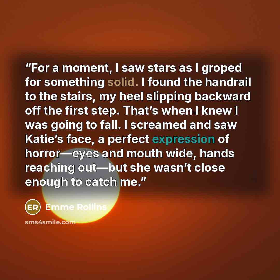 “For a moment, I saw stars as I groped for something solid. I found the handrail to the stairs, my heel slipping backward off the first step. That’s when I knew I was going to fall. I screamed and saw Katie’s face, a perfect expression of horror—eyes and mouth wide, hands reaching out—but she…” quote by Emme Rollins