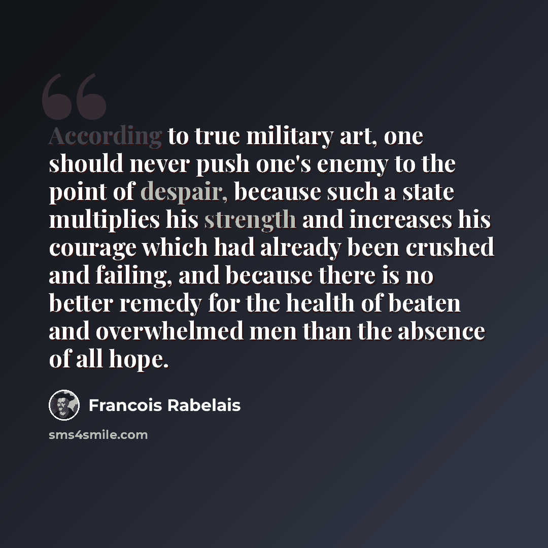 “According to true military art, one should never push one's enemy to the point of despair, because such a state multiplies his strength and increases his courage which had already been crushed and failing, and because there is no better remedy for the health of beaten and overwhelmed men than the…” quote by Francois Rabelais