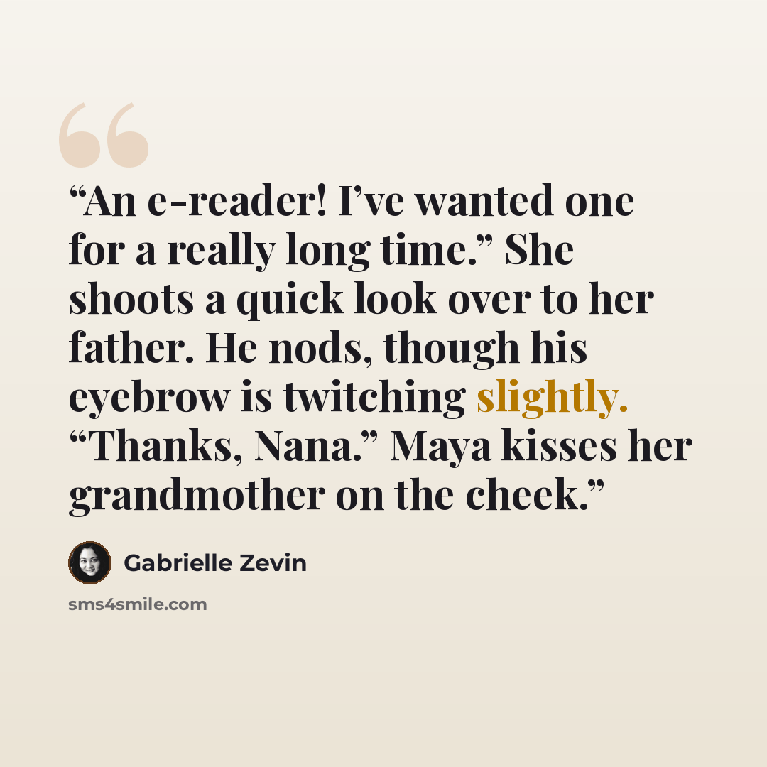“An e-reader! I’ve wanted one for a really long time.” She shoots a quick look over to her father. He nods, though his eyebrow is twitching slightly. “Thanks, Nana.” Maya kisses her grandmother on the cheek.” quote by Gabrielle Zevin