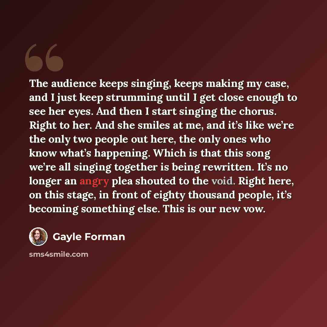 “The audience keeps singing, keeps making my case, and I just keep strumming until I get close enough to see her eyes. And then I start singing the chorus. Right to her. And she smiles at me, and it’s like we’re the only two people out here, the only ones who know what’s happening. Which is that…” quote by Gayle Forman