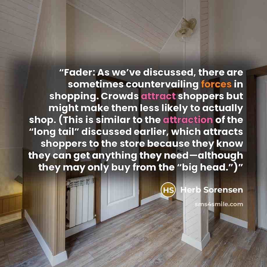 “Fader: As we’ve discussed, there are sometimes countervailing forces in shopping. Crowds attract shoppers but might make them less likely to actually shop. (This is similar to the attraction of the “long tail” discussed earlier, which attracts shoppers to the store because they know they can get…” quote by Herb Sorensen