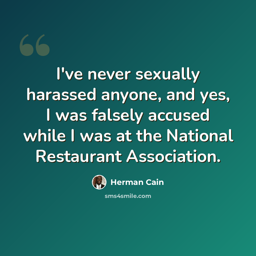 “I've never sexually harassed anyone, and yes, I was falsely accused while I was at the National Restaurant Association.” quote by Herman Cain