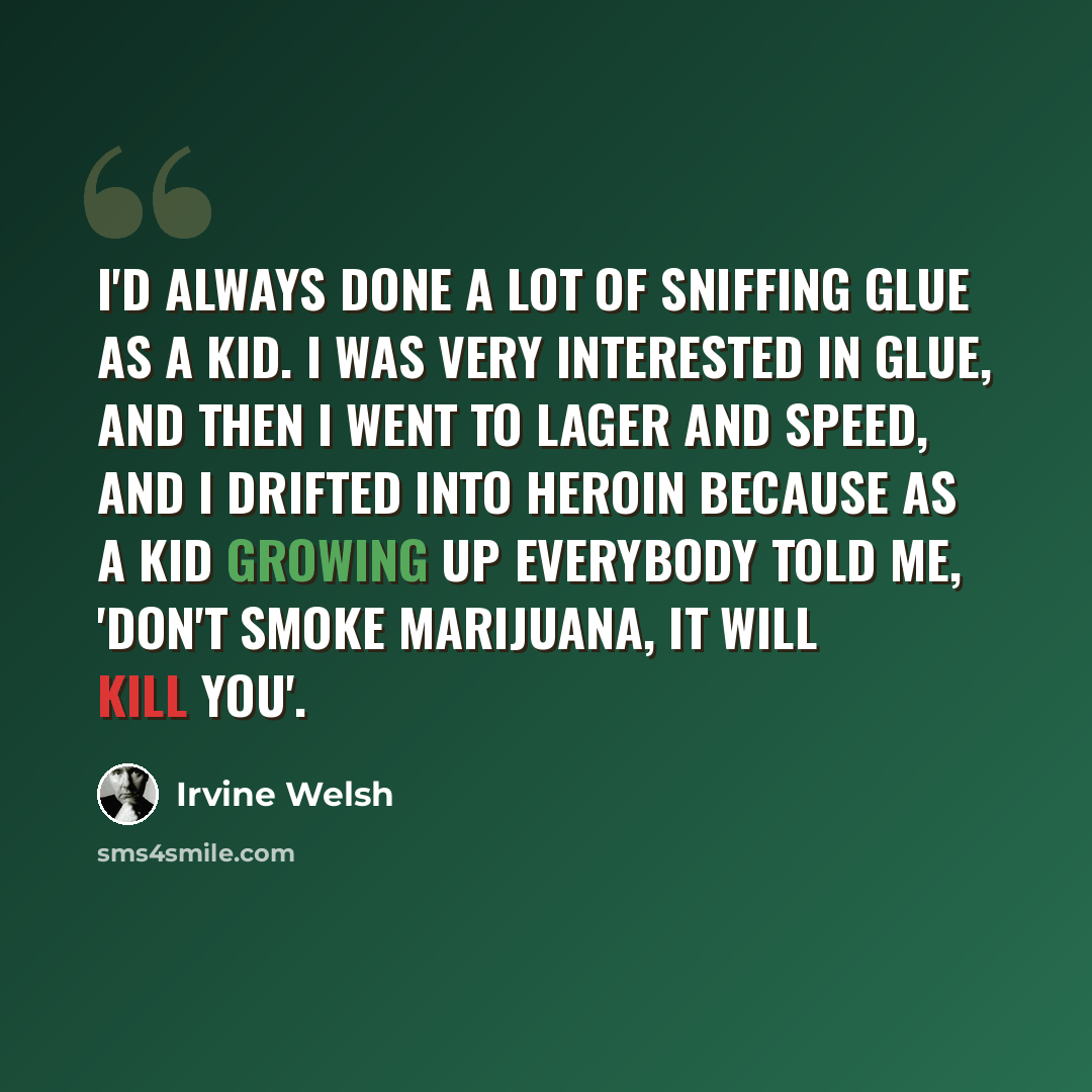 “I'd always done a lot of sniffing glue as a kid. I was very interested in glue, and then I went to lager and speed, and I drifted into heroin because as a kid growing up everybody told me, 'don't smoke marijuana, it will kill you'.” quote by Irvine Welsh