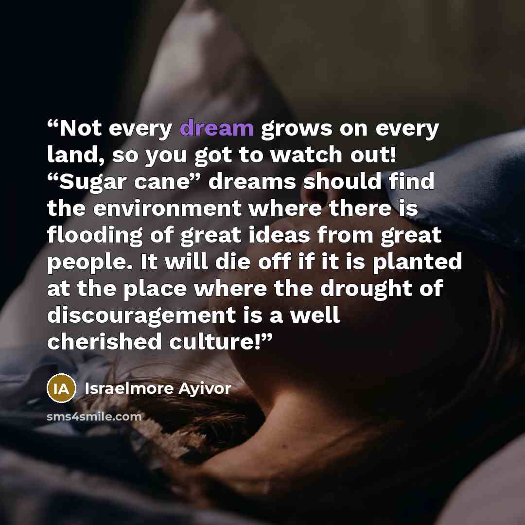 “Not every dream grows on every land, so you got to watch out! “Sugar cane” dreams should find the environment where there is flooding of great ideas from great people. It will die off if it is planted at the place where the drought of discouragement is a well cherished culture!” quote by Israelmore Ayivor