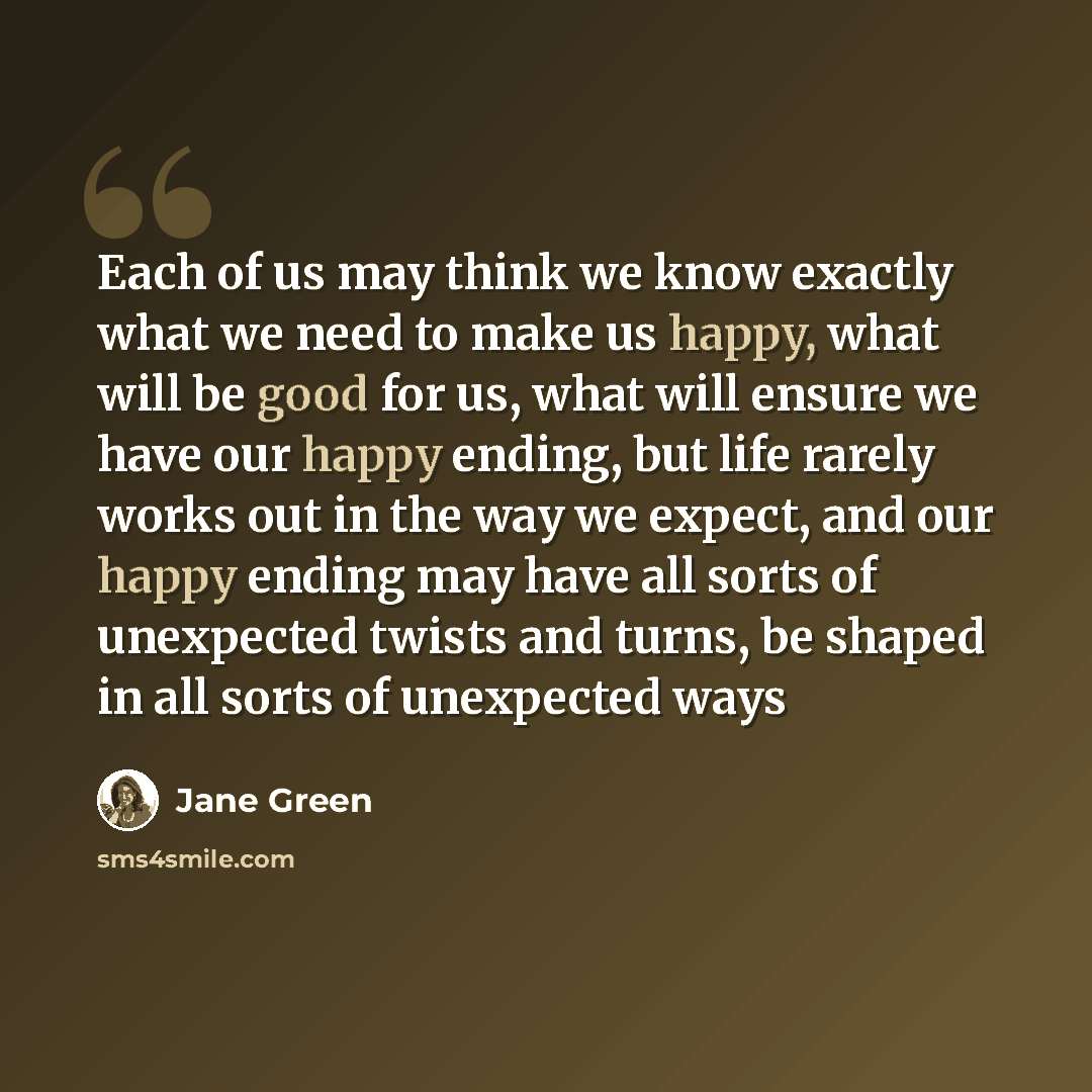 “Each of us may think we know exactly what we need to make us happy, what will be good for us, what will ensure we have our happy ending, but life rarely works out in the way we expect, and our happy ending may have all sorts of unexpected twists and turns, be shaped in all sorts of unexpected ways” quote by Jane Green
