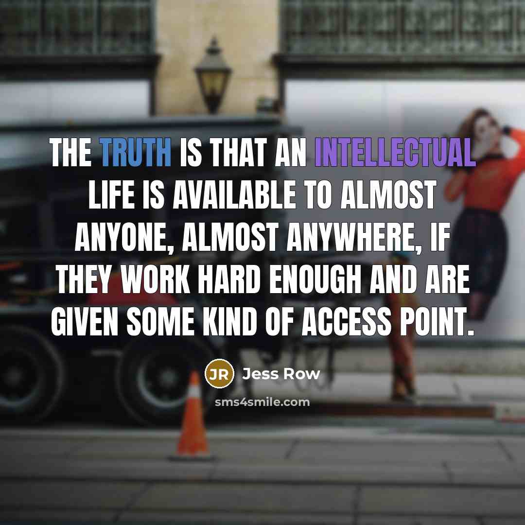“The truth is that an intellectual life is available to almost anyone, almost anywhere, if they work hard enough and are given some kind of access point.” quote by Jess Row