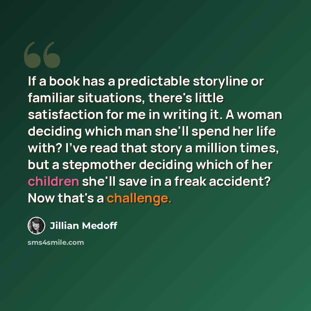 “If a book has a predictable storyline or familiar situations, there's little satisfaction for me in writing it. A woman deciding which man she'll spend her life with? I've read that story a million times, but a stepmother deciding which of her children she'll save in a freak accident? Now that's a…” quote by Jillian Medoff