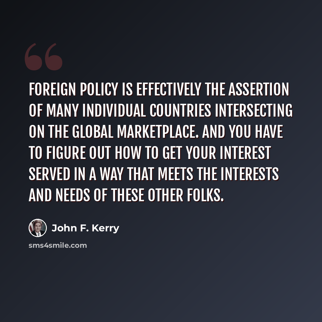 “Foreign policy is effectively the assertion of many individual countries intersecting on the global marketplace. And you have to figure out how to get your interest served in a way that meets the interests and needs of these other folks.” quote by John F. Kerry