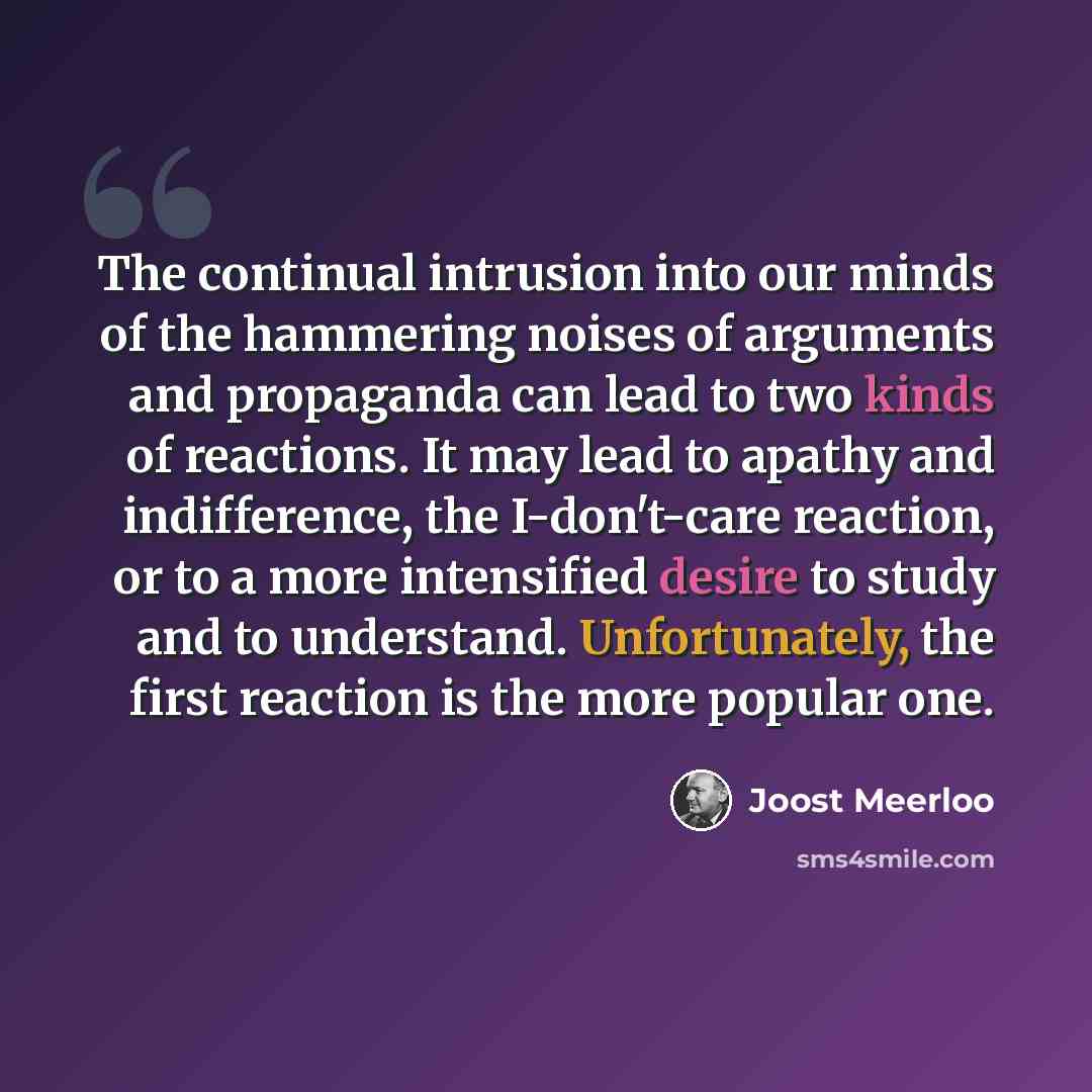 “The continual intrusion into our minds of the hammering noises of arguments and propaganda can lead to two kinds of reactions. It may lead to apathy and indifference, the I-don't-care reaction, or to a more intensified desire to study and to understand. Unfortunately, the first reaction is the…” quote by Joost Meerloo