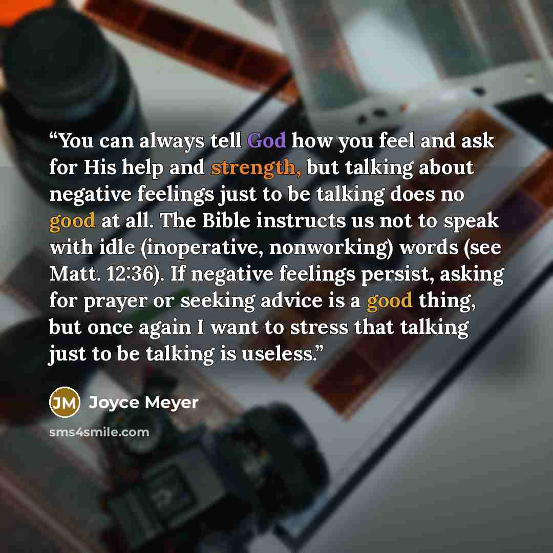 “You can always tell God how you feel and ask for His help and strength, but talking about negative feelings just to be talking does no good at all. The Bible instructs us not to speak with idle (inoperative, nonworking) words (see Matt. 12:36). If negative feelings persist, asking for prayer or…” quote by Joyce Meyer