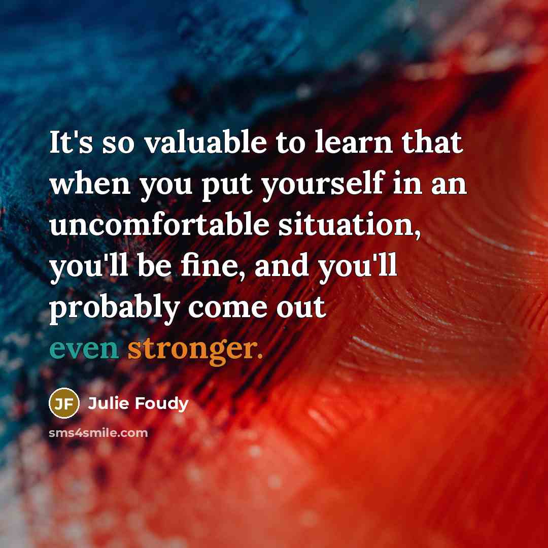 “It's so valuable to learn that when you put yourself in an uncomfortable situation, you'll be fine, and you'll probably come out even stronger.” quote by Julie Foudy