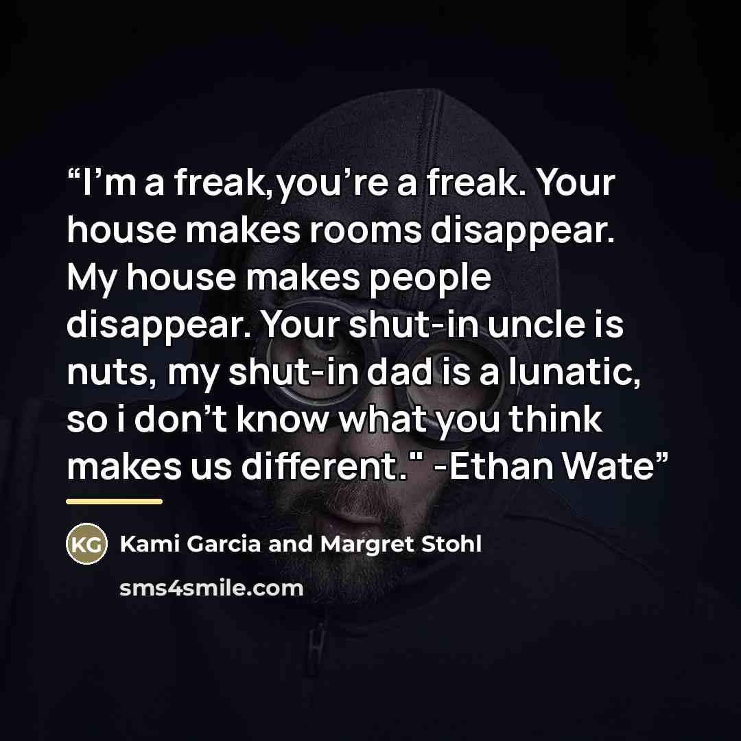 “I'm a freak,you're a freak. Your house makes rooms disappear. My house makes people disappear. Your shut-in uncle is nuts, my shut-in dad is a lunatic, so i don't know what you think makes us different." -Ethan Wate” quote by Kami Garcia and Margret Stohl
