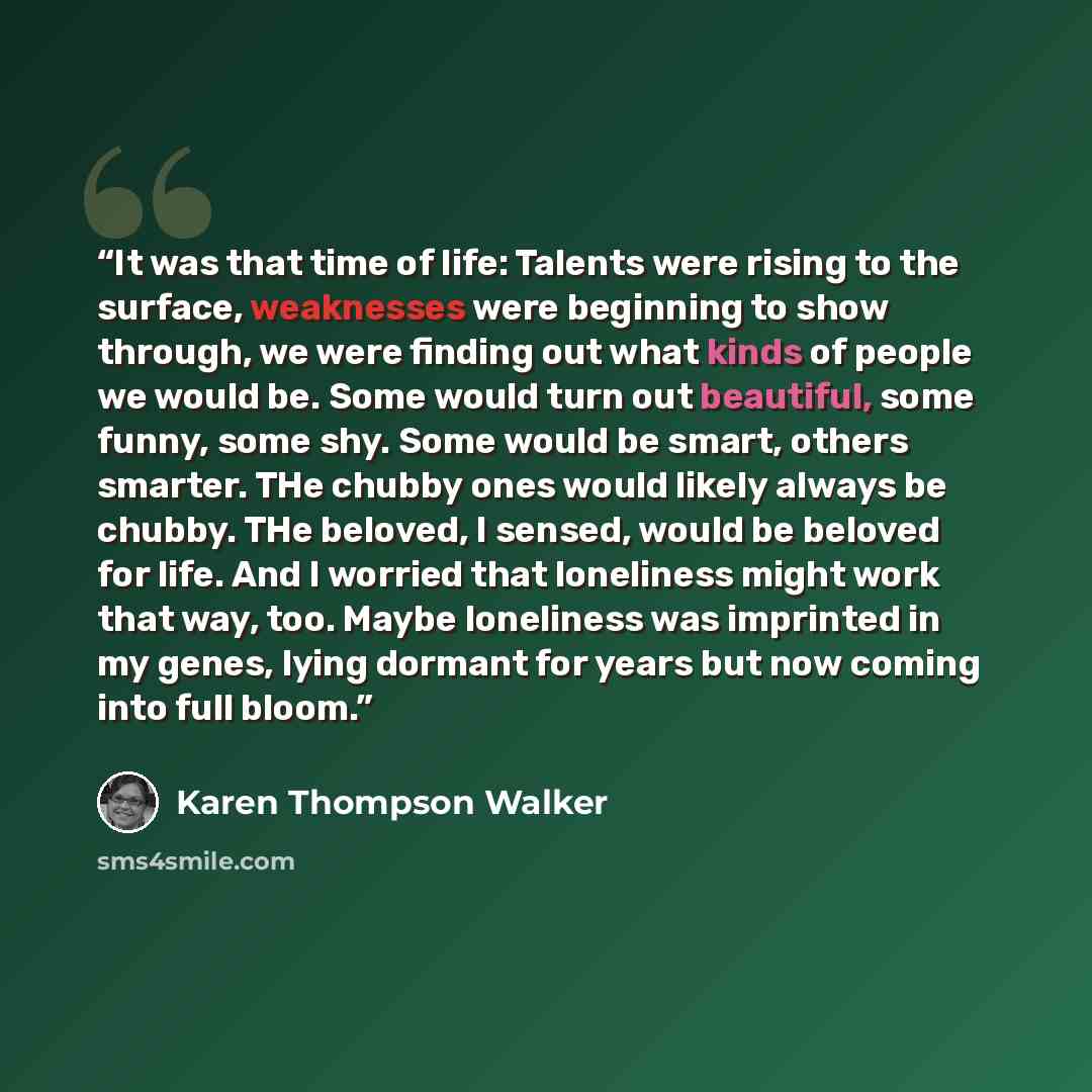 “It was that time of life: Talents were rising to the surface, weaknesses were beginning to show through, we were finding out what kinds of people we would be. Some would turn out beautiful, some funny, some shy. Some would be smart, others smarter. THe chubby ones would likely always be chubby…” quote by Karen Thompson Walker