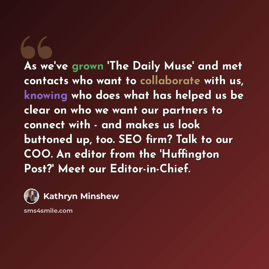 “As we've grown 'The Daily Muse' and met contacts who want to collaborate with us, knowing who does what has helped us be clear on who we want our partners to connect with - and makes us look buttoned up, too. SEO firm? Talk to our COO. An editor from the 'Huffington Post?' Meet our Editor-in-Chief.” quote by Kathryn Minshew