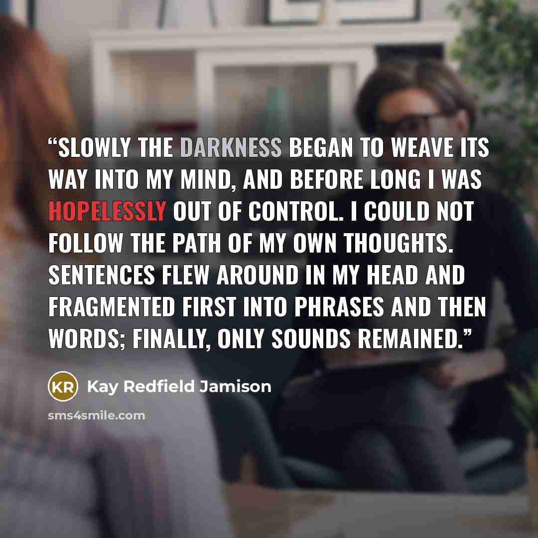 “Slowly the darkness began to weave its way into my mind, and before long I was hopelessly out of control. I could not follow the path of my own thoughts. Sentences flew around in my head and fragmented first into phrases and then words; finally, only sounds remained.” quote by Kay Redfield Jamison