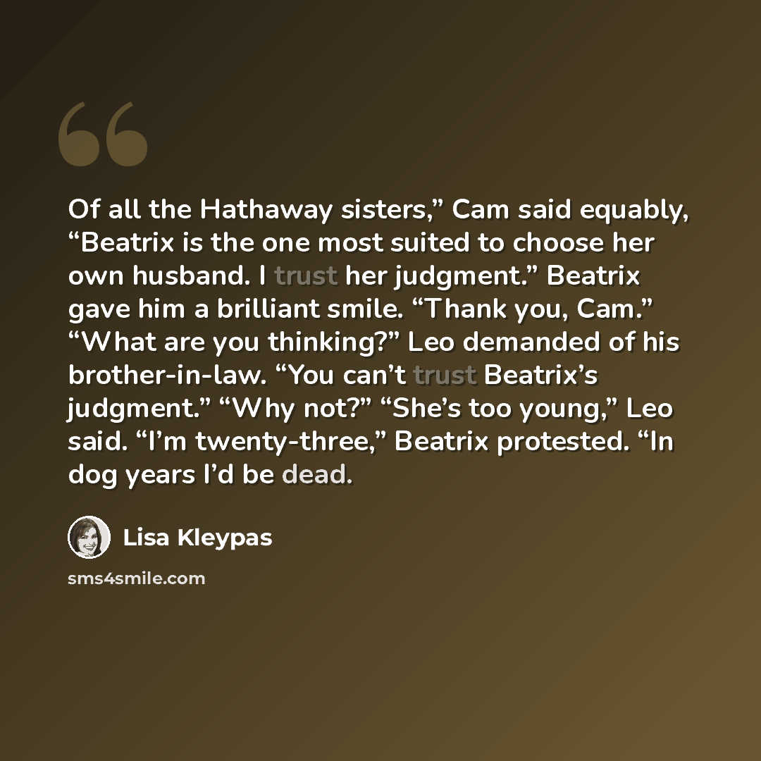 “Of all the Hathaway sisters,” Cam said equably, “Beatrix is the one most suited to choose her own husband. I trust her judgment.” Beatrix gave him a brilliant smile. “Thank you, Cam.” “What are you thinking?” Leo demanded of his brother-in-law. “You can’t trust Beatrix’s judgment.” “Why not?”…” quote by Lisa Kleypas