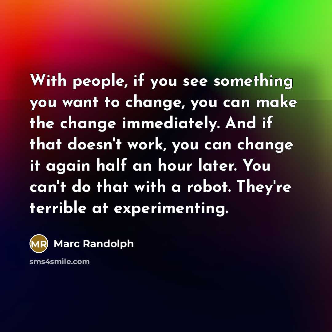 “With people, if you see something you want to change, you can make the change immediately. And if that doesn't work, you can change it again half an hour later. You can't do that with a robot. They're terrible at experimenting.” quote by Marc Randolph