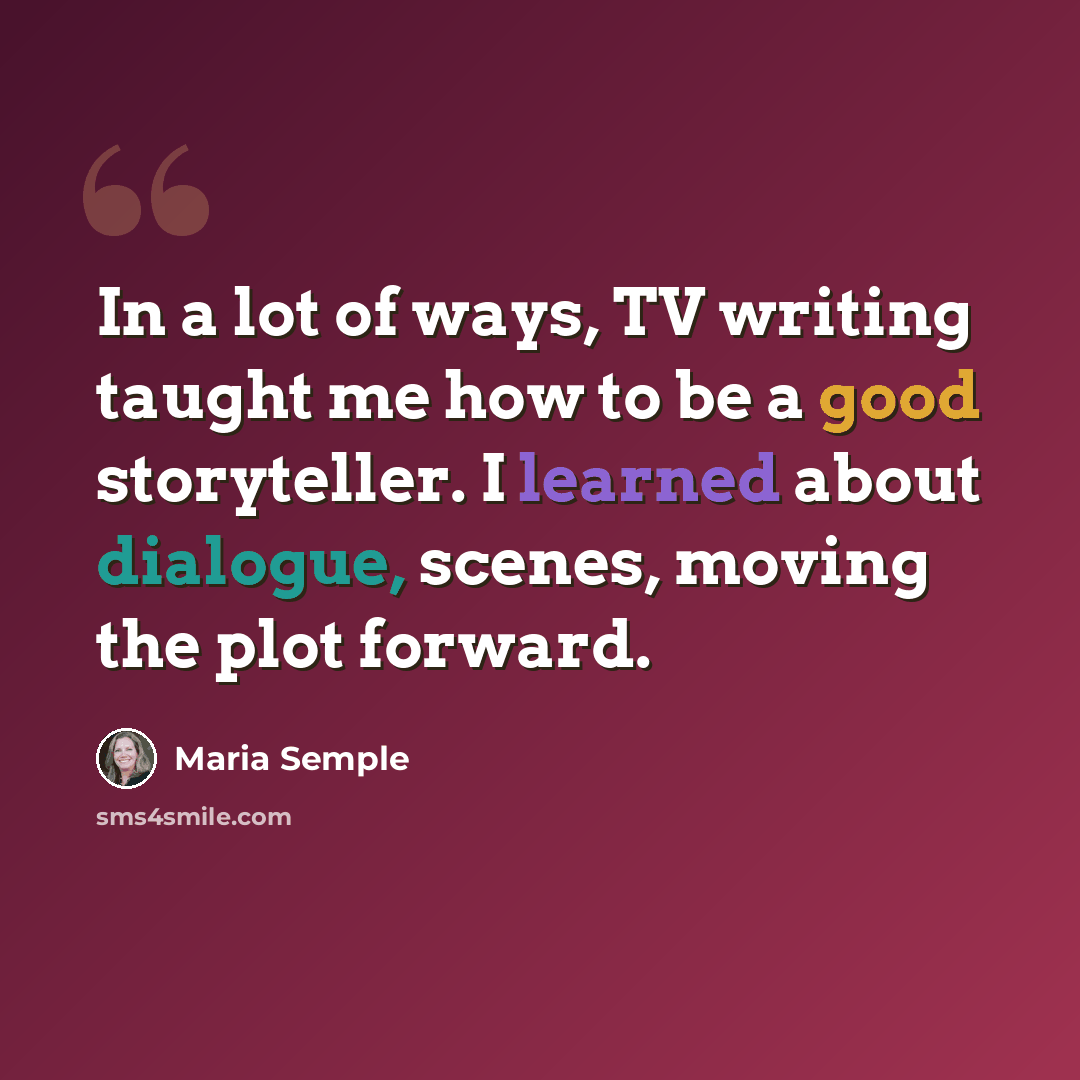 “In a lot of ways, TV writing taught me how to be a good storyteller. I learned about dialogue, scenes, moving the plot forward.” quote by Maria Semple