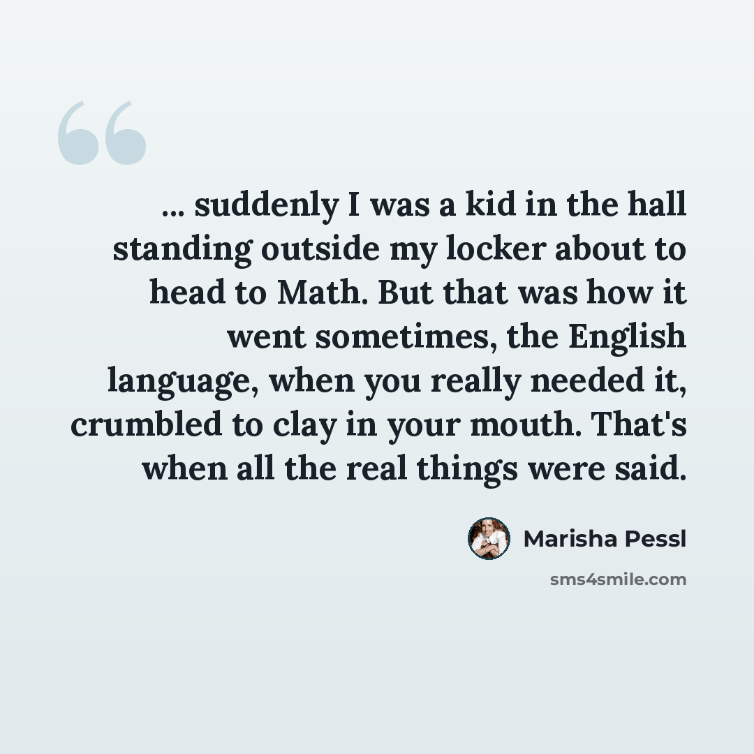 “... suddenly I was a kid in the hall standing outside my locker about to head to Math. But that was how it went sometimes, the English language, when you really needed it, crumbled to clay in your mouth. That's when all the real things were said.” quote by Marisha Pessl