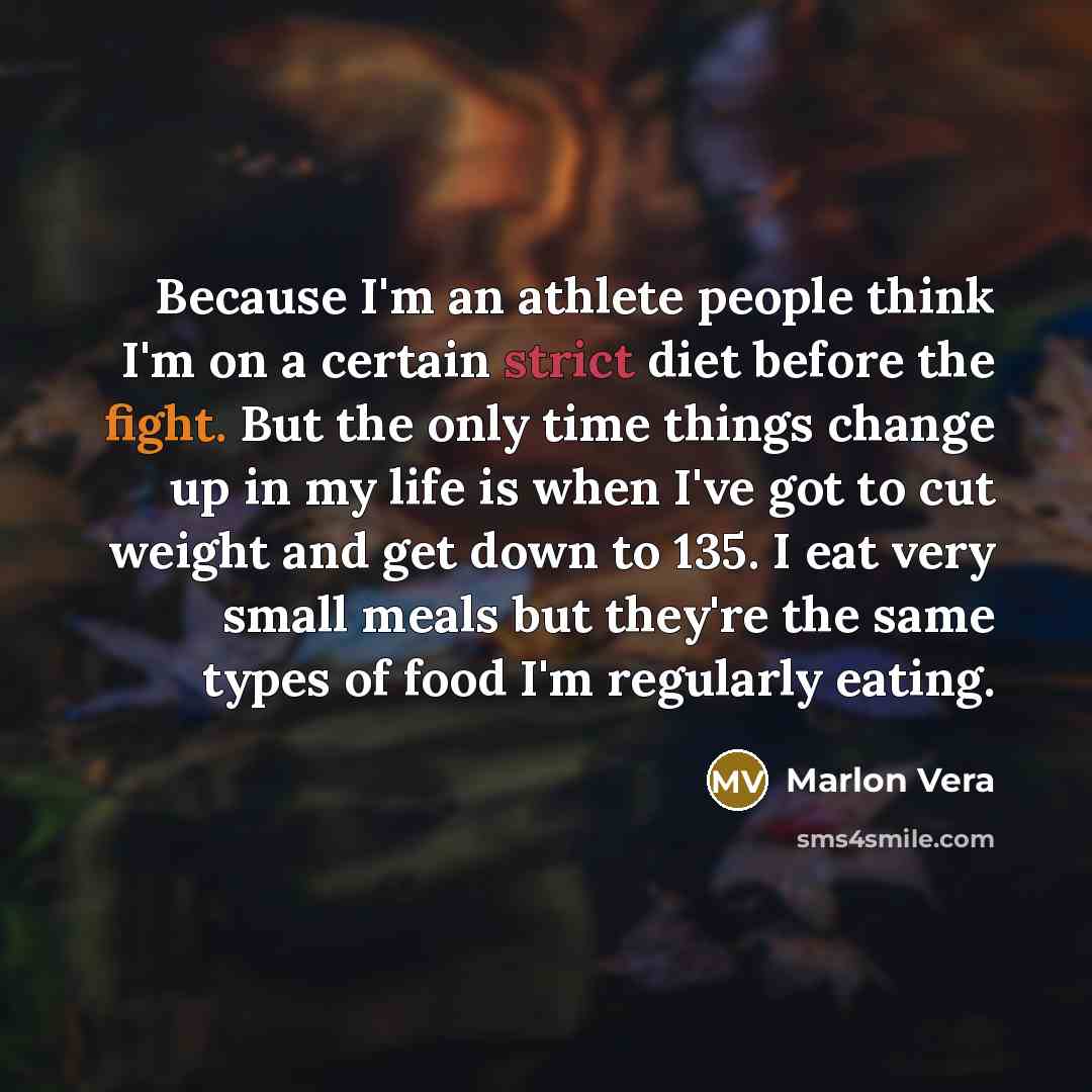 “Because I'm an athlete people think I'm on a certain strict diet before the fight. But the only time things change up in my life is when I've got to cut weight and get down to 135. I eat very small meals but they're the same types of food I'm regularly eating.” quote by Marlon Vera