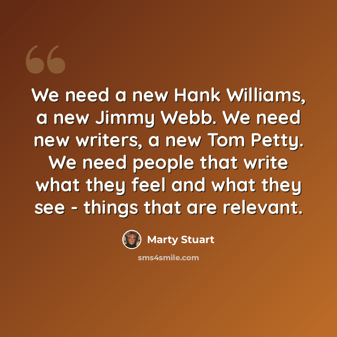 “We need a new Hank Williams, a new Jimmy Webb. We need new writers, a new Tom Petty. We need people that write what they feel and what they see - things that are relevant.” quote by Marty Stuart