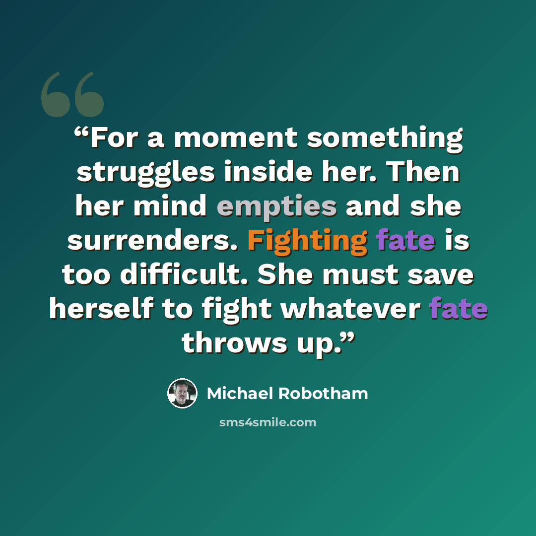“For a moment something struggles inside her. Then her mind empties and she surrenders. Fighting fate is too difficult. She must save herself to fight whatever fate throws up.” quote by Michael Robotham