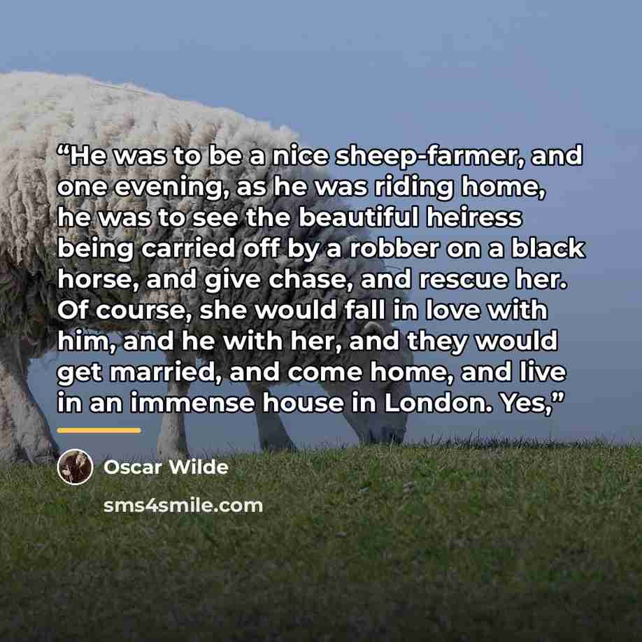 “He was to be a nice sheep-farmer, and one evening, as he was riding home, he was to see the beautiful heiress being carried off by a robber on a black horse, and give chase, and rescue her. Of course, she would fall in love with him, and he with her, and they would get married, and come home, and…” quote by Oscar Wilde