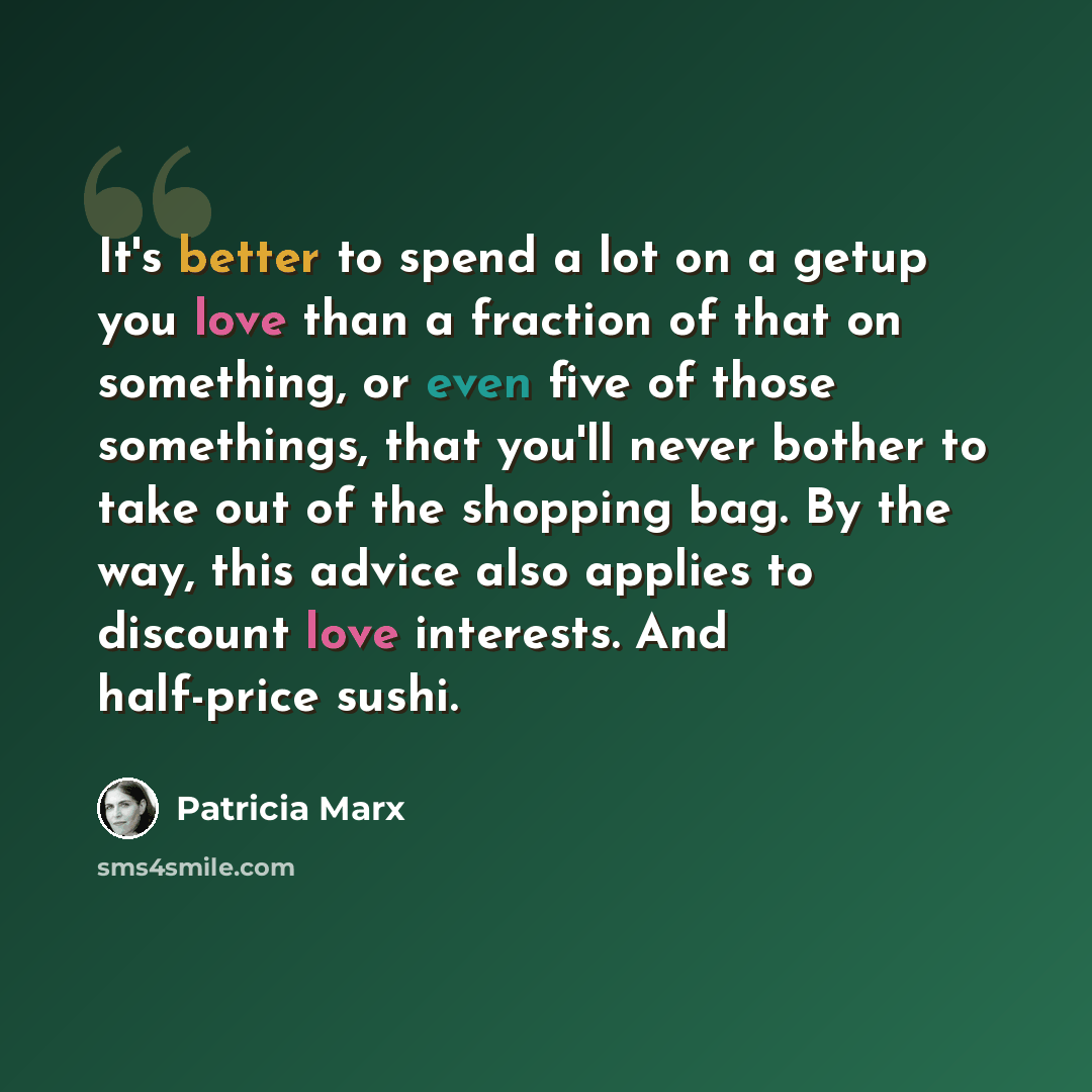 “It's better to spend a lot on a getup you love than a fraction of that on something, or even five of those somethings, that you'll never bother to take out of the shopping bag. By the way, this advice also applies to discount love interests. And half-price sushi.” quote by Patricia Marx